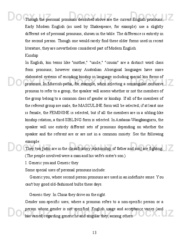 Though the personal  pronouns described above are the current  English pronouns,
Early   Modern   English   (as   used   by   Shakespeare,   for   example)   use   a   slightly
different set of personal pronouns, shown in the table. The difference is entirely in
the second person. Though one would rarely find these older forms used in recent
literature, they are nevertheless considered part of Modern English. 
Kinship 
In   English,   kin   terms   like   "mother,"   "uncle,"   "cousin"   are   a   distinct   word   class
from   pronouns;   however   many   Australian   Aboriginal   languages   have   more
elaborated systems of encoding kinship in language including special kin forms of
pronouns. In Murrinh-patha, for example, when selecting a nonsingular exclusive
pronoun to refer to a group, the speaker will assess whether or not the members of
the group belong to a common class of gender or kinship. If all of the members of
the referent group are male, the MASCULINE form will be selected; if at least one
is female, the FEMININE  is selected, but  if  all the members are in a sibling-like
kinship relation, a third SIBLING form is selected. In Arabana-Wangkangurru, the
speaker   will   use   entirely   different   sets   of   pronouns   depending   on   whether   the
speaker   and   the   referent   are   or   are   not   in   a   common   moiety.   See   the   following
example: 
They two [who are in the classificatory relationship of father and son] are fighting.
(The people involved were a man and his wife's sister's son.) 
I. Generic you and Generic they 
Some special uses of personal pronouns include: 
    Generic you, where second person pronouns are used in an indefinite sense: You
can't buy good old-fashioned bulbs these days. 
    Generic they: In China they drive on the right. 
Gender   non-specific   uses,   where   a   pronoun   refers   to   a   non-specific   person   or   a
person   whose   gender   is   not   specified:   English   usage   and   acceptance   varies   (and
has varied) regarding generic he and singular they, among others.
13 