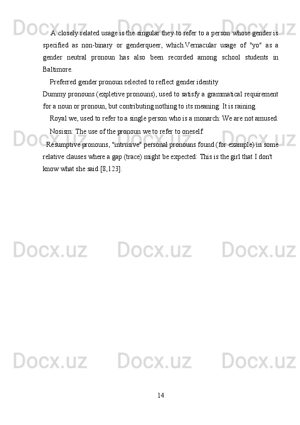      A closely related usage is the singular they to refer to a person whose gender is
specified   as   non-binary   or   genderqueer,   which.Vernacular   usage   of   "yo"   as   a
gender   neutral   pronoun   has   also   been   recorded   among   school   students   in
Baltimore.
    Preferred gender pronoun selected to reflect gender identity 
Dummy pronouns (expletive pronouns), used to satisfy a grammatical requirement
for a noun or pronoun, but contributing nothing to its meaning: It is raining.
    Royal we, used to refer to a single person who is a monarch: We are not amused.
    Nosism: The use of the pronoun we to refer to oneself. 
  Resumptive pronouns, "intrusive" personal pronouns found (for example) in some
relative clauses where a gap (trace) might be expected: This is the girl that I don't 
know what she said [8,123].
 
14 