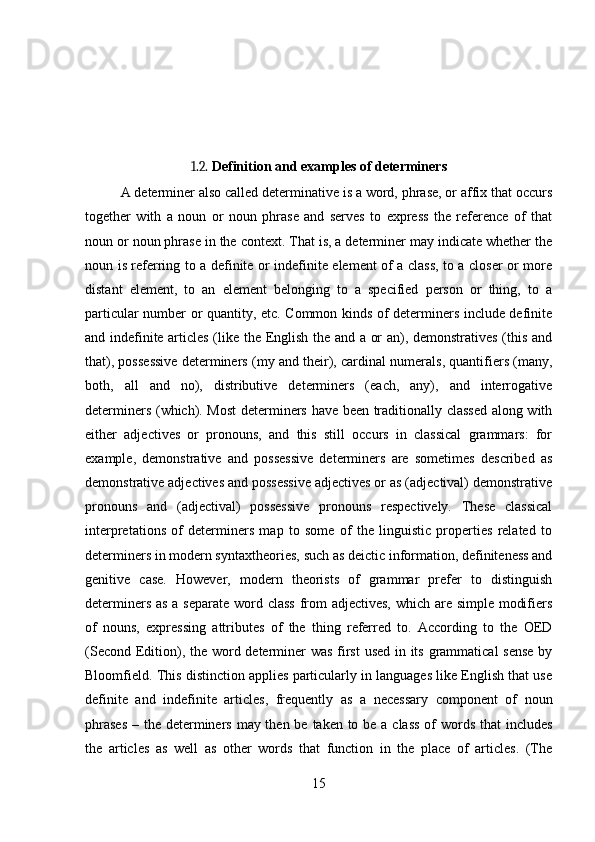 1.2.  Definition and examples of determiners
A determiner also called determinative is a word, phrase, or affix that occurs
together   with   a   noun   or   noun   phrase   and   serves   to   express   the   reference   of   that
noun or noun phrase in the context. That is, a determiner may indicate whether the
noun is referring to a definite or indefinite element of a class, to a closer or more
distant   element,   to   an   element   belonging   to   a   specified   person   or   thing,   to   a
particular number or quantity, etc. Common kinds of determiners include definite
and indefinite articles (like the English the and a or an), demonstratives (this and
that), possessive determiners (my and their), cardinal numerals, quantifiers (many,
both,   all   and   no),   distributive   determiners   (each,   any),   and   interrogative
determiners (which). Most determiners have been traditionally classed along with
either   adjectives   or   pronouns,   and   this   still   occurs   in   classical   grammars:   for
example,   demonstrative   and   possessive   determiners   are   sometimes   described   as
demonstrative adjectives and possessive adjectives or as (adjectival) demonstrative
pronouns   and   (adjectival)   possessive   pronouns   respectively.   These   classical
interpretations   of   determiners   map   to   some   of   the   linguistic   properties   related   to
determiners in modern syntax theories, such as deictic information, definiteness and
genitive   case.   However,   modern   theorists   of   grammar   prefer   to   distinguish
determiners as a separate word class  from  adjectives,  which are simple modifiers
of   nouns,   expressing   attributes   of   the   thing   referred   to.   According   to   the   OED
(Second Edition), the word determiner was first  used in its grammatical  sense by
Bloomfield.  This distinction applies particularly in languages like English that use
definite   and   indefinite   articles,   frequently   as   a   necessary   component   of   noun
phrases  – the determiners may then be taken to be a class  of  words that  includes
the   articles   as   well   as   other   words   that   function   in   the   place   of   articles.   (The
15 