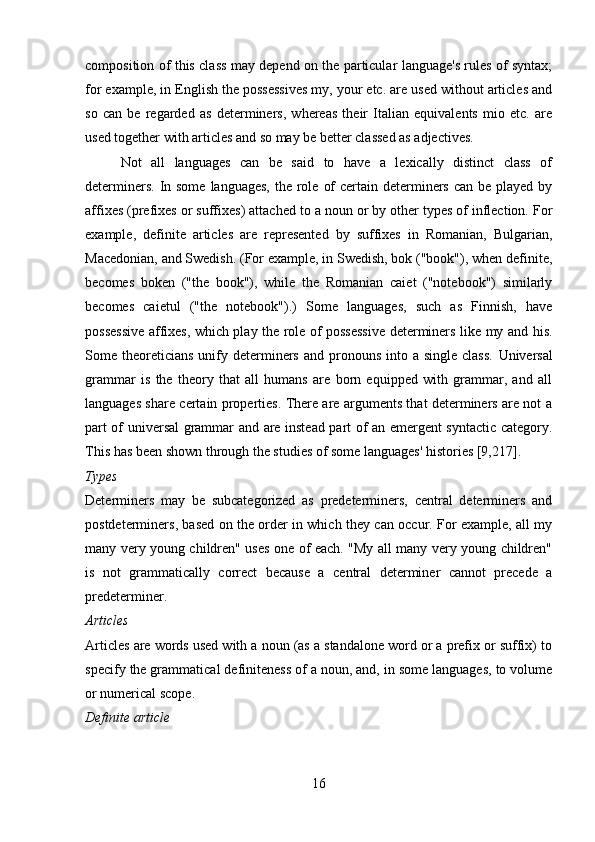 composition of this class may depend on the particular language's rules of syntax;
for example, in English the possessives my, your etc. are used without articles and
so   can   be   regarded   as   determiners,   whereas   their   Italian   equivalents   mio   etc.   are
used together with articles and so may be better classed as adjectives. 
Not   all   languages   can   be   said   to   have   a   lexically   distinct   class   of
determiners.  In some  languages,  the role  of  certain determiners  can be played  by
affixes (prefixes or suffixes) attached to a noun or by other types of inflection. For
example,   definite   articles   are   represented   by   suffixes   in   Romanian,   Bulgarian,
Macedonian, and Swedish. (For example, in Swedish, bok ("book"), when definite,
becomes   boken   ("the   book"),   while   the   Romanian   caiet   ("notebook")   similarly
becomes   caietul   ("the   notebook").)   Some   languages,   such   as   Finnish,   have
possessive affixes, which play the role of possessive determiners like my and his.
Some theoreticians  unify determiners  and pronouns  into a  single  class.   Universal
grammar   is   the   theory   that   all   humans   are   born   equipped   with   grammar,   and   all
languages share certain properties. There are arguments that determiners are not a
part of universal grammar and are instead part of an emergent syntactic category.
This has been shown through the studies of some languages' histories [9,217].
Types 
Determiners   may   be   subcategorized   as   predeterminers,   central   determiners   and
postdeterminers, based on the order in which they can occur. For example, all my
many very young children" uses one of each. "My all many very young children"
is   not   grammatically   correct   because   a   central   determiner   cannot   precede   a
predeterminer.
Articles 
Articles are words used with a noun (as a standalone word or a prefix or suffix) to
specify the grammatical definiteness of a noun, and, in some languages, to volume
or numerical scope.
Definite article 
16 