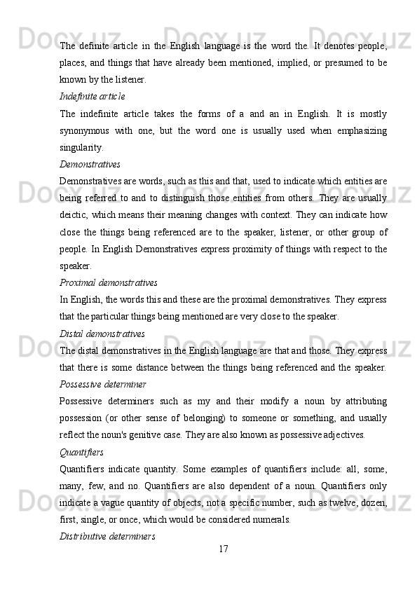 The   definite   article   in   the   English   language   is   the   word   the.   It   denotes   people,
places,   and   things   that   have   already   been  mentioned,   implied,  or   presumed   to   be
known by the listener.  
Indefinite article 
The   indefinite   article   takes   the   forms   of   a   and   an   in   English.   It   is   mostly
synonymous   with   one,   but   the   word   one   is   usually   used   when   emphasizing
singularity.
Demonstratives 
Demonstratives are words, such as this and that, used to indicate which entities are
being   referred   to   and   to   distinguish   those   entities   from   others.   They   are   usually
deictic, which means their meaning changes with context. They can indicate how
close   the   things   being   referenced   are   to   the   speaker,   listener,   or   other   group   of
people. In English Demonstratives express proximity of things with respect to the
speaker.
Proximal demonstratives 
In English, the words this and these are the proximal demonstratives. They express
that the particular things being mentioned are very close to the speaker.
Distal demonstratives 
The distal demonstratives in the English language are that and those. They express
that   there   is   some   distance   between   the   things   being   referenced   and   the   speaker.
Possessive determiner  
Possessive   determiners   such   as   my   and   their   modify   a   noun   by   attributing
possession   (or   other   sense   of   belonging)   to   someone   or   something,   and   usually
reflect the noun's genitive case. They are also known as possessive adjectives.
Quantifiers 
Quantifiers   indicate   quantity.   Some   examples   of   quantifiers   include:   all,   some,
many,   few,   and   no.   Quantifiers   are   also   dependent   of   a   noun.   Quantifiers   only
indicate a vague quantity of objects, not a specific number, such as twelve, dozen,
first, single, or once, which would be considered numerals.
Distributive determiners 
17 