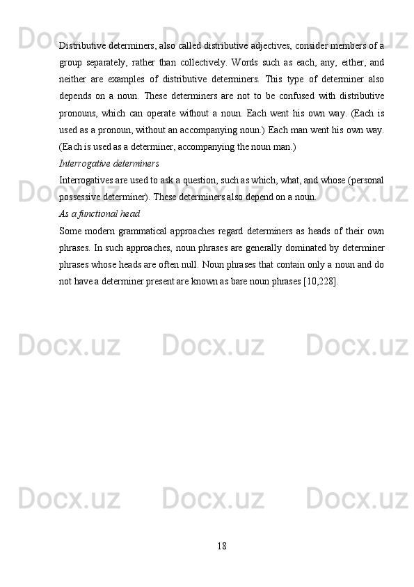 Distributive determiners, also called distributive adjectives, consider members of a
group   separately,   rather   than   collectively.   Words   such   as   each,   any,   either,   and
neither   are   examples   of   distributive   determiners.   This   type   of   determiner   also
depends   on   a   noun.   These   determiners   are   not   to   be   confused   with   distributive
pronouns,   which   can   operate   without   a   noun.   Each   went   his   own   way.   (Each   is
used as a pronoun, without an accompanying noun.)   Each man went his own way.
(Each is used as a determiner, accompanying the noun man.)
Interrogative determiners 
Interrogatives are used to ask a question, such as which, what, and whose (personal
possessive determiner). These determiners also depend on a noun. 
As a functional head 
Some   modern   grammatical   approaches   regard   determiners   as   heads   of   their   own
phrases. In such approaches, noun phrases are generally dominated by determiner
phrases whose heads are often null. Noun phrases that contain only a noun and do
not have a determiner present are known as bare noun phrases [10,228].
18 