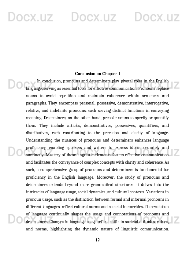 Conclusion on Chapter I
In conclusion, pronouns and determiners play pivotal roles in the English
language, serving as essential tools for effective communication. Pronouns replace
nouns   to   avoid   repetition   and   maintain   coherence   within   sentences   and
paragraphs.   They   encompass   personal,   possessive,   demonstrative,   interrogative,
relative,   and   indefinite   pronouns,   each   serving   distinct   functions   in   conveying
meaning.   Determiners,   on   the   other   hand,   precede   nouns   to   specify   or   quantify
them.   They   include   articles,   demonstratives,   possessives,   quantifiers,   and
distributives,   each   contributing   to   the   precision   and   clarity   of   language.
Understanding   the   nuances   of   pronouns   and   determiners   enhances   language
proficiency,   enabling   speakers   and   writers   to   express   ideas   accurately   and
succinctly.   Mastery  of   these   linguistic  elements  fosters   effective   communication
and facilitates the conveyance of complex concepts with clarity and coherence. As
such,   a   comprehensive   grasp   of   pronouns   and   determiners   is   fundamental   for
proficiency   in   the   English   language.   Moreover,   the   study   of   pronouns   and
determiners   extends   beyond   mere   grammatical   structures;   it   delves   into   the
intricacies of language usage, social dynamics, and cultural contexts. Variations in
pronoun usage, such as the distinction between formal and informal pronouns in
different languages, reflect cultural norms and societal hierarchies. The evolution
of   language   continually   shapes   the   usage   and   connotations   of   pronouns   and
determiners. Changes in language usage reflect shifts in societal attitudes, values,
and   norms,   highlighting   the   dynamic   nature   of   linguistic   communication.
19 