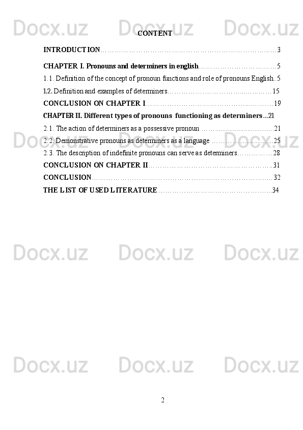 CONTENT
INTRODUCTION ……………………………………………………………...…3
CHAPTER I.  Pronouns and determiners in english ……………………………5
1.1. Definition of the concept of pronoun functions and role of pronouns English..5
1.2.   Definition and examples of determiners…………….……………...…...……15
CONCLUSION ON CHAPTER I ……………………………………...…….…19
CHAPTER II. Different types of pronouns  functioning as determiners …21
2.1. The action of determiners as a possessive pronoun …….................................21
2.2.   Demonstrative pronouns as determiners as a language ……………...............25
2.3. The description of indefinite pronouns can serve as determiners……………28
CONCLUSION ON CHAPTER II ……………………………………………..31
CONCLUSION ………………………………………………………………..…32
THE LIST OF USED LITERATURE …………………………………….…...34
2 