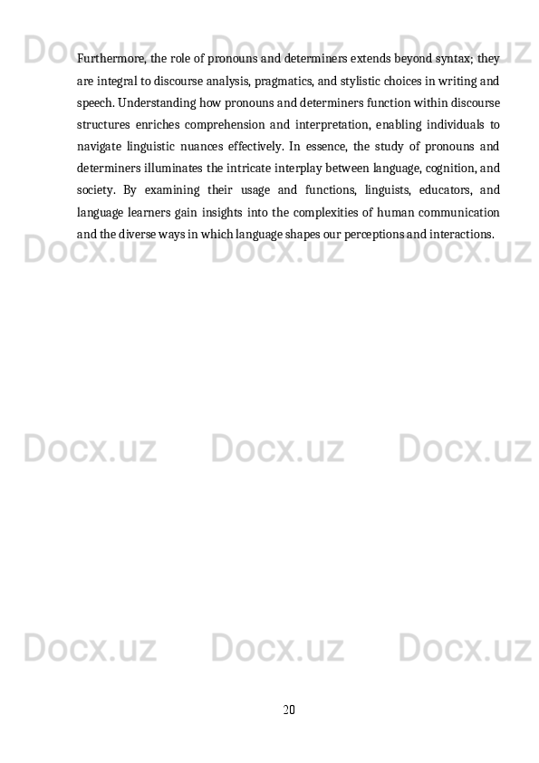 Furthermore, the role of pronouns and determiners extends beyond syntax; they
are integral to discourse analysis, pragmatics, and stylistic choices in writing and
speech. Understanding how pronouns and determiners function within discourse
structures   enriches   comprehension   and   interpretation,   enabling   individuals   to
navigate   linguistic   nuances   effectively.   In   essence,   the   study   of   pronouns   and
determiners illuminates the intricate interplay between language, cognition, and
society.   By   examining   their   usage   and   functions,   linguists,   educators,   and
language   learners   gain   insights   into   the   complexities   of   human   communication
and the diverse ways in which language shapes our perceptions and interactions.
20 