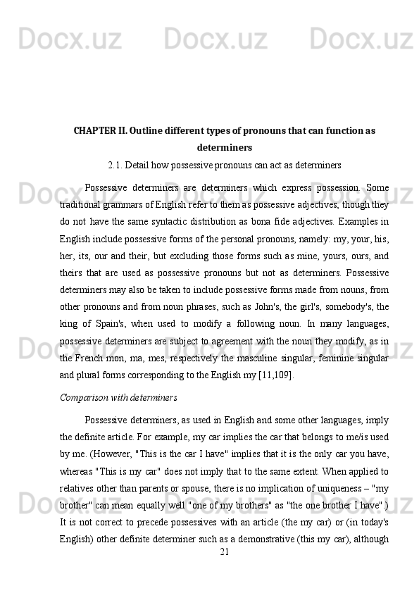 CHAPTER II. Outline different types of pronouns that can function as
determiners
2.1. Detail how possessive pronouns can act as determiners
Possessive   determiners   are   determiners   which   express   possession.   Some
traditional grammars of English refer to them as possessive adjectives, though they
do   not   have   the   same   syntactic   distribution   as   bona   fide   adjectives.   Examples   in
English include possessive forms of the personal pronouns, namely: my, your, his,
her,   its,   our   and   their,   but   excluding   those   forms   such   as   mine,   yours,   ours,   and
theirs   that   are   used   as   possessive   pronouns   but   not   as   determiners.   Possessive
determiners may also be taken to include possessive forms made from nouns, from
other pronouns and from noun phrases,  such as John's, the girl's, somebody's, the
king   of   Spain's,   when   used   to   modify   a   following   noun.   In   many   languages,
possessive determiners are subject  to agreement with the noun they modify, as in
the   French   mon,   ma,   mes,   respectively   the   masculine   singular,   feminine   singular
and plural forms corresponding to the English my [11,109].
Comparison with determiners
Possessive determiners, as used in English and some other languages, imply
the definite article. For example, my car implies the car that belongs to me/is used
by me. (However, "This is the car I have" implies that it is the only car you have,
whereas "This is my car" does not imply that to the same extent. When applied to
relatives other than parents or spouse, there is no implication of uniqueness – "my
brother" can mean equally well "one of my brothers" as "the one brother I have".)
It  is not correct  to precede possessives  with an article (the my car)  or  (in today's
English) other definite determiner such as a demonstrative (this my car), although
21 