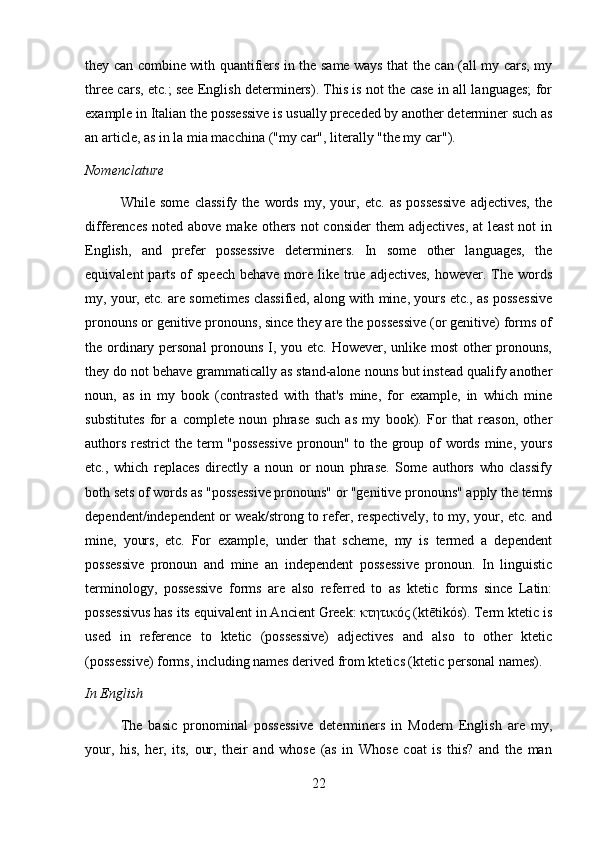 they can combine with quantifiers in the same ways that the can (all my cars, my
three cars, etc.; see English determiners). This is not the case in all languages; for
example in Italian the possessive is usually preceded by another determiner such as
an article, as in la mia macchina ("my car", literally "the my car").
Nomenclature
While   some   classify   the   words   my,   your,   etc.   as   possessive   adjectives,   the
differences  noted above make others not  consider  them  adjectives,  at  least  not  in
English,   and   prefer   possessive   determiners.   In   some   other   languages,   the
equivalent  parts of  speech  behave more like true  adjectives,  however. The words
my, your, etc. are sometimes classified, along with mine, yours etc., as possessive
pronouns or genitive pronouns, since they are the possessive (or genitive) forms of
the ordinary personal  pronouns I, you etc. However, unlike most  other  pronouns,
they do not behave grammatically as stand-alone nouns but instead qualify another
noun,   as   in   my   book   (contrasted   with   that's   mine,   for   example,   in   which   mine
substitutes   for   a   complete   noun   phrase   such   as   my   book).   For   that   reason,   other
authors restrict  the term "possessive  pronoun" to the group of  words mine, yours
etc.,   which   replaces   directly   a   noun   or   noun   phrase.   Some   authors   who   classify
both sets of words as "possessive pronouns" or "genitive pronouns" apply the terms
dependent/independent or weak/strong to refer, respectively, to my, your, etc. and
mine,   yours,   etc.   For   example,   under   that   scheme,   my   is   termed   a   dependent
possessive   pronoun   and   mine   an   independent   possessive   pronoun.   In   linguistic
terminology,   possessive   forms   are   also   referred   to   as   ktetic   forms   since   Latin:
possessivus has its equivalent in Ancient Greek: κτητικός (ktētikós). Term ktetic is
used   in   reference   to   ktetic   (possessive)   adjectives   and   also   to   other   ktetic
(possessive) forms, including names derived from ktetics (ktetic personal names).
In English
The   basic   pronominal   possessive   determiners   in   Modern   English   are   my,
your,   his,   her,   its,   our,   their   and   whose   (as   in   Whose   coat   is   this?   and   the   man
22 