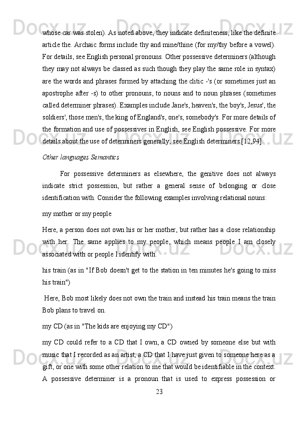 whose car was stolen). As noted above, they indicate definiteness, like the definite
article the. Archaic forms include thy and mine/thine (for my/thy before a vowel).
For details, see English personal pronouns. Other possessive determiners (although
they may not always be classed as such though they play the same role in syntax)
are the words and phrases formed by attaching the clitic -'s (or sometimes just an
apostrophe   after   -s)   to  other   pronouns,   to  nouns   and   to  noun   phrases   (sometimes
called determiner phrases). Examples include Jane's, heaven's, the boy's, Jesus', the
soldiers', those men's, the king of England's, one's, somebody's. For more details of
the formation and use of possessives in English, see English possessive. For more
details about the use of determiners generally, see English determiners [12,94].
Other languages Semantics
For   possessive   determiners   as   elsewhere,   the   genitive   does   not   always
indicate   strict   possession,   but   rather   a   general   sense   of   belonging   or   close
identification with. Consider the following examples involving relational nouns:
my mother or my people
Here, a person does not own his or her mother, but rather has a close relationship
with   her.   The   same   applies   to   my   people,   which   means   people   I   am   closely
associated with or people I identify with.
his train (as in "If Bob doesn't get to the station in ten minutes he's going to miss
his train")
 Here, Bob most likely does not own the train and instead his train means the train
Bob plans to travel on.
my CD (as in "The kids are enjoying my CD")
my   CD   could   refer   to   a   CD   that   I   own,   a   CD   owned   by   someone   else   but   with
music that I recorded as an artist, a CD that I have just given to someone here as a
gift, or one with some other relation to me that would be identifiable in the context.
A   possessive   determiner   is   a   pronoun   that   is   used   to   express   possession   or
23 