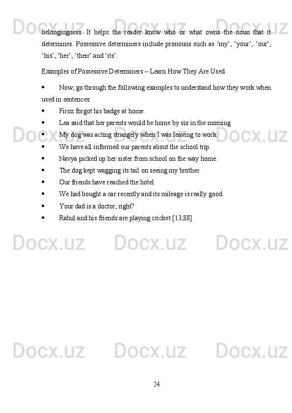 belongingness.   It   helps   the   reader   know   who   or   what   owns   the   noun   that   it
determines.   Possessive   determiners   include  pronouns   such   as   ‘my’,   ‘your’,  ‘our’,
‘his’, ‘her’, ‘their’ and ‘its’.
Examples of Possessive Determiners – Learn How They Are Used
 Now, go through the following examples to understand how they work when
used in sentences.
 Firoz forgot his badge at home.
 Lea said that her parents would be home by six in the morning.
 My dog was acting strangely when I was leaving to work.
 We have all informed our parents about the school trip.
 Navya picked up her sister from school on the way home.
 The dog kept wagging its tail on seeing my brother.
 Our friends have reached the hotel.
 We had bought a car recently and its mileage is really good.
 Your dad is a doctor, right?
 Rahul and his friends are playing cricket [13,88].
24 