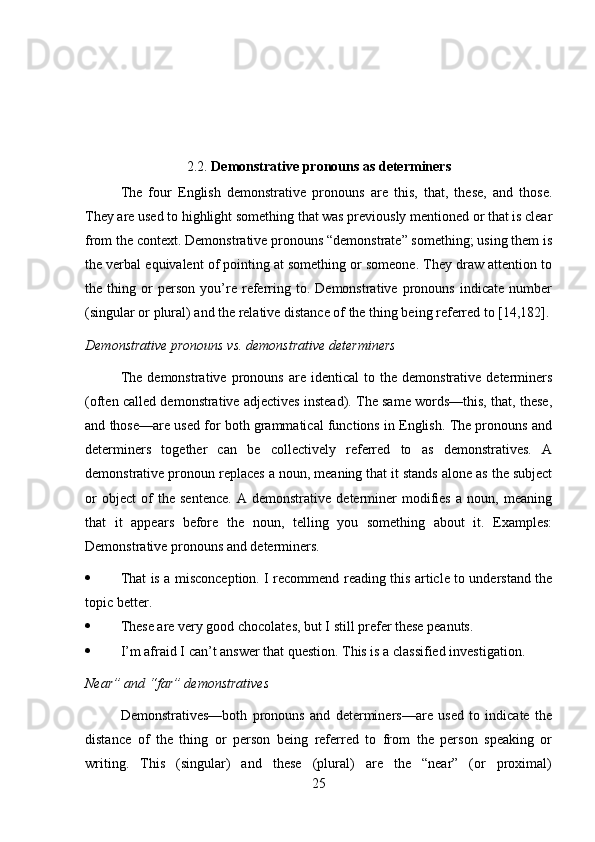 2.2.  Demonstrative pronouns as determiners
The   four   English   demonstrative   pronouns   are   this,   that,   these,   and   those.
They are used to highlight something that was previously mentioned or that is clear
from the context. Demonstrative pronouns “demonstrate” something; using them is
the verbal equivalent of pointing at something or someone. They draw attention to
the   thing   or   person   you’re   referring   to.   Demonstrative   pronouns   indicate   number
(singular or plural) and the relative distance of the thing being referred to [14,182].
Demonstrative pronouns vs. demonstrative determiners
The   demonstrative   pronouns   are   identical   to   the  demonstrative   determiners
(often called demonstrative adjectives instead). The same words—this, that, these,
and those—are used for both grammatical functions in English. The pronouns and
determiners   together   can   be   collectively   referred   to   as   demonstratives.   A
demonstrative pronoun replaces a noun, meaning that it stands alone as the subject
or   object   of   the   sentence.   A   demonstrative   determiner   modifies   a   noun,   meaning
that   it   appears   before   the   noun,   telling   you   something   about   it.   Examples:
Demonstrative pronouns and determiners.
 That is a misconception. I recommend reading this article to understand the
topic better.
 These are very good chocolates, but I still prefer these peanuts.
 I’m afraid I can’t answer that question. This is a classified investigation.
Near” and “far” demonstratives
Demonstratives—both   pronouns   and   determiners—are   used   to   indicate   the
distance   of   the   thing   or   person   being   referred   to   from   the   person   speaking   or
writing.   This   (singular)   and   these   (plural)   are   the   “near”   (or   proximal)
25 