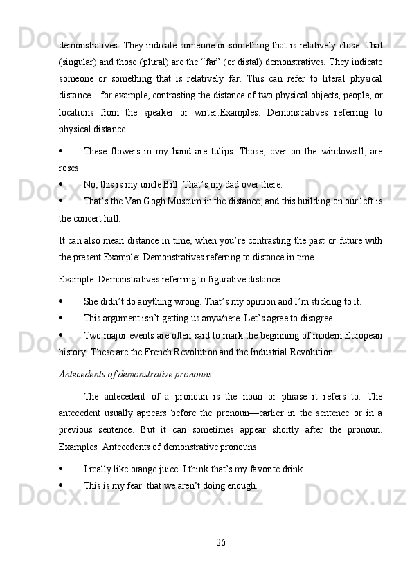 demonstratives. They indicate someone or something that is relatively close. That
(singular) and those (plural) are the “far” (or distal) demonstratives. They indicate
someone   or   something   that   is   relatively   far.   This   can   refer   to   literal   physical
distance—for example, contrasting the distance of two physical objects, people, or
locations   from   the   speaker   or   writer.Examples:   Demonstratives   referring   to
physical distance
 These   flowers   in   my   hand   are   tulips.   Those,   over   on   the   windowsill,   are
roses.
 No, this is my uncle Bill. That’s my dad over there.
 That’s the Van Gogh Museum in the distance, and this building on our left is
the concert hall.
It can also mean distance in time, when you’re contrasting the past or future with
the present.Example: Demonstratives referring to distance in time.
Example: Demonstratives referring to figurative distance.
 She didn’t do anything wrong. That’s my opinion and I’m sticking to it.
 This argument isn’t getting us anywhere. Let’s agree to disagree.
 Two major events are often said to mark the beginning of modern European
history. These are the French Revolution and the Industrial Revolution
Antecedents of demonstrative pronouns
The   antecedent   of   a   pronoun   is   the   noun   or   phrase   it   refers   to.   The
antecedent   usually   appears   before   the   pronoun—earlier   in   the   sentence   or   in   a
previous   sentence.   But   it   can   sometimes   appear   shortly   after   the   pronoun.
Examples: Antecedents of demonstrative pronouns
 I really like orange juice. I think that’s my favorite drink.
 This is my fear: that we aren’t doing enough.
26 