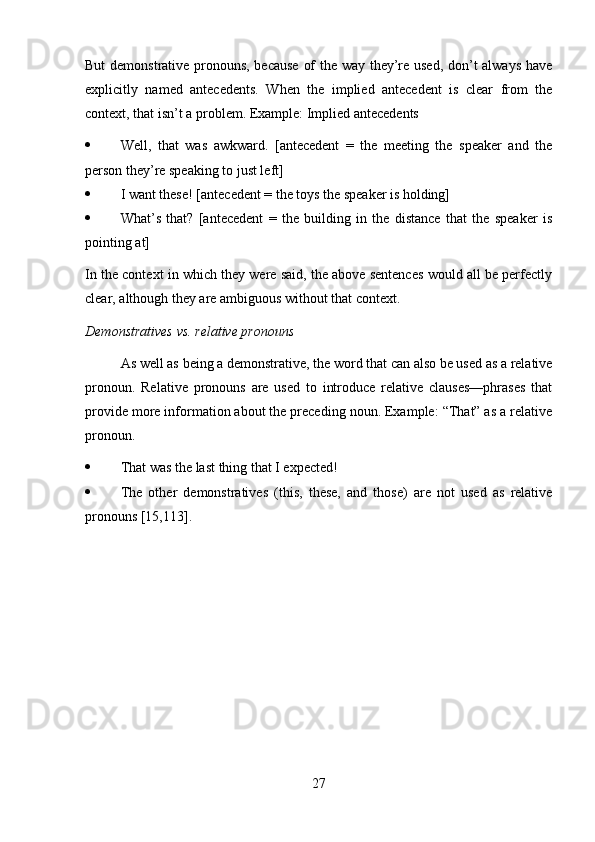 But demonstrative pronouns, because of the way they’re used, don’t always have
explicitly   named   antecedents.   When   the   implied   antecedent   is   clear   from   the
context, that isn’t a problem. Example: Implied antecedents
 Well,   that   was   awkward.   [antecedent   =   the   meeting   the   speaker   and   the
person they’re speaking to just left]
 I want these! [antecedent = the toys the speaker is holding]
 What’s   that?   [antecedent   =   the   building   in   the   distance   that   the   speaker   is
pointing at]
In the context in which they were said, the above sentences would all be perfectly
clear, although they are ambiguous without that context.
Demonstratives vs. relative pronouns
As well as being a demonstrative, the word that can also be used as a relative
pronoun.   Relative   pronouns   are   used   to   introduce   relative   clauses—phrases   that
provide more information about the preceding noun. Example: “That” as a relative
pronoun.
 That was the last thing that I expected!
 The   other   demonstratives   (this,   these,   and   those)   are   not   used   as   relative
pronouns [15,113].
27 