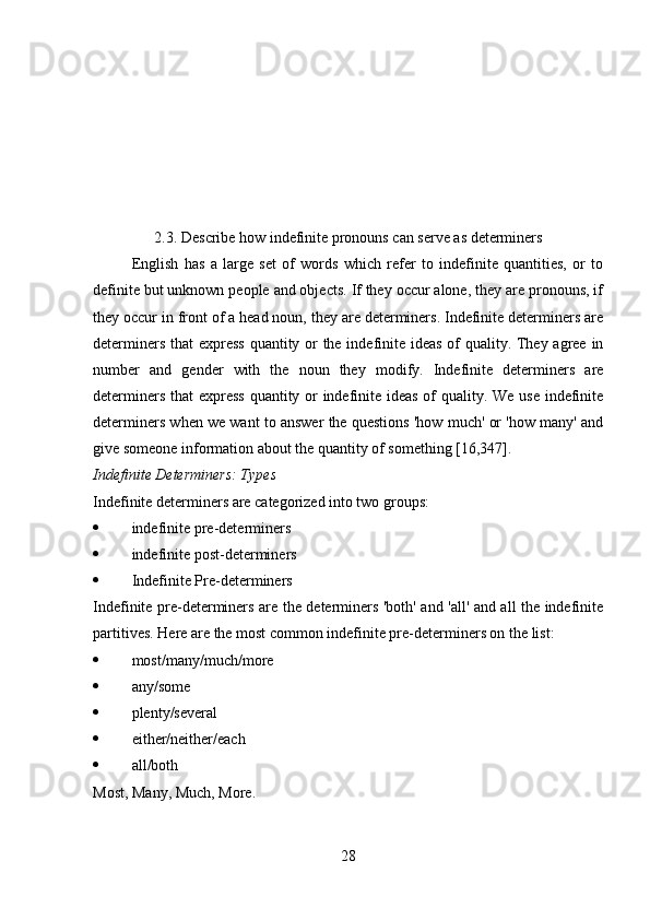 2.3. Describe how indefinite pronouns can serve as determiners
English   has   a   large   set   of   words   which   refer   to   indefinite   quantities,   or   to
definite but unknown people and objects. If they occur alone, they are pronouns, if
they occur in front of a head noun, they are determiners. Indefinite determiners are
determiners that express  quantity or  the indefinite ideas of  quality. They agree in
number   and   gender   with   the   noun   they   modify.   Indefinite   determiners   are
determiners that express  quantity or  indefinite ideas of  quality. We use indefinite
determiners when we want to answer the questions 'how much' or 'how many' and
give someone information about the quantity of something [16,347].
Indefinite Determiners: Types
Indefinite determiners are categorized into two groups:
 indefinite pre-determiners
 indefinite post-determiners
 Indefinite Pre-determiners
Indefinite pre-determiners are the determiners 'both' and 'all' and all the indefinite
partitives. Here are the most common indefinite pre-determiners on the list:
 most/many/much/more
 any/some
 plenty/several
 either/neither/each
 all/both
Most, Many, Much, More.
28 