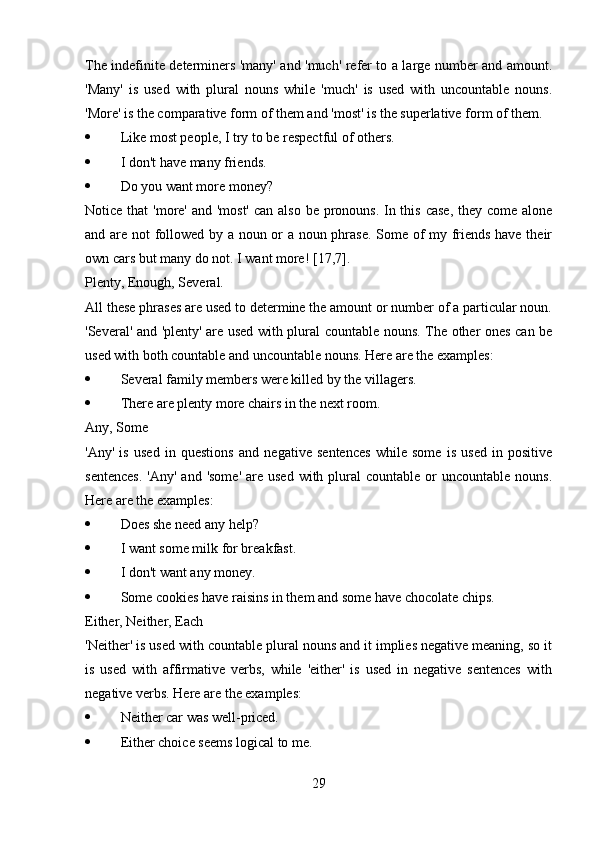 The indefinite determiners 'many' and 'much' refer to a large number and amount.
'Many'   is   used   with   plural   nouns   while   'much'   is   used   with   uncountable   nouns.
'More' is the comparative form of them and 'most' is the superlative form of them.
 Like most people, I try to be respectful of others. 
 I don't have many friends. 
 Do you want more money?
Notice that  'more' and 'most'  can also be pronouns. In this case, they come alone
and are not followed by a noun or a noun phrase. Some of my friends have their
own cars but many do not. I want more! [17,7].
Plenty, Enough, Several.
All these phrases are used to determine the amount or number of a particular noun.
'Several' and 'plenty' are used with plural countable nouns. The other ones can be
used with both countable and uncountable nouns. Here are the examples:
 Several family members were killed by the villagers. 
 There are plenty more chairs in the next room.
Any, Some
'Any'   is   used   in   questions   and   negative   sentences   while   some   is   used   in   positive
sentences.   'Any'  and  'some'  are  used  with plural  countable  or  uncountable  nouns.
Here are the examples:
 Does she need any help? 
 I want some milk for breakfast. 
 I don't want any money. 
 Some cookies have raisins in them and some have chocolate chips.
Either, Neither, Each
'Neither' is used with countable plural nouns and it implies negative meaning, so it
is   used   with   affirmative   verbs,   while   'either'   is   used   in   negative   sentences   with
negative verbs. Here are the examples:
 Neither car was well-priced. 
 Either choice seems logical to me. 
29 