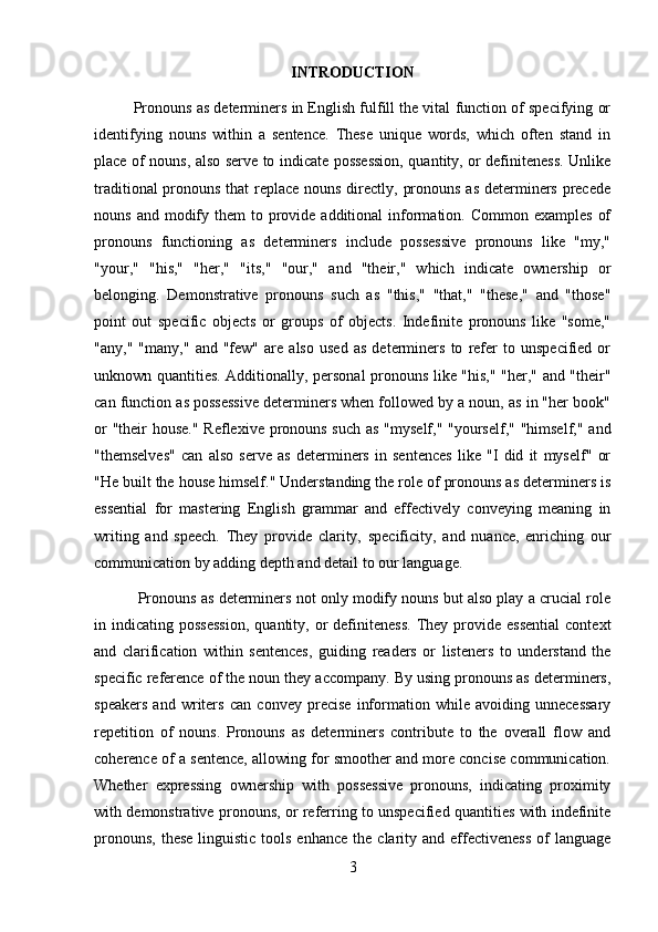 INTRODUCTION
Pronouns as determiners in English fulfill the vital function of specifying or
identifying   nouns   within   a   sentence.   These   unique   words,   which   often   stand   in
place of nouns, also serve to indicate possession, quantity, or definiteness. Unlike
traditional  pronouns that  replace nouns directly, pronouns as determiners precede
nouns  and modify them   to provide additional   information. Common  examples   of
pronouns   functioning   as   determiners   include   possessive   pronouns   like   "my,"
"your,"   "his,"   "her,"   "its,"   "our,"   and   "their,"   which   indicate   ownership   or
belonging.   Demonstrative   pronouns   such   as   "this,"   "that,"   "these,"   and   "those"
point   out   specific   objects   or   groups   of   objects.   Indefinite   pronouns   like   "some,"
"any,"   "many,"   and   "few"   are   also   used   as   determiners   to   refer   to   unspecified   or
unknown quantities. Additionally, personal pronouns like "his," "her," and "their"
can function as possessive determiners when followed by a noun, as in "her book"
or  "their  house." Reflexive pronouns such  as "myself," "yourself," "himself," and
"themselves"   can   also   serve   as   determiners   in   sentences   like   "I   did   it   myself"   or
"He built the house himself." Understanding the role of pronouns as determiners is
essential   for   mastering   English   grammar   and   effectively   conveying   meaning   in
writing   and   speech.   They   provide   clarity,   specificity,   and   nuance,   enriching   our
communication by adding depth and detail to our language.
 Pronouns as determiners not only modify nouns but also play a crucial role
in  indicating  possession,   quantity,  or  definiteness.  They  provide  essential   context
and   clarification   within   sentences,   guiding   readers   or   listeners   to   understand   the
specific reference of the noun they accompany. By using pronouns as determiners,
speakers   and   writers   can   convey   precise   information   while   avoiding   unnecessary
repetition   of   nouns.   Pronouns   as   determiners   contribute   to   the   overall   flow   and
coherence of a sentence, allowing for smoother and more concise communication.
Whether   expressing   ownership   with   possessive   pronouns,   indicating   proximity
with demonstrative pronouns, or referring to unspecified quantities with indefinite
pronouns,  these   linguistic  tools  enhance  the  clarity and  effectiveness  of  language
3 