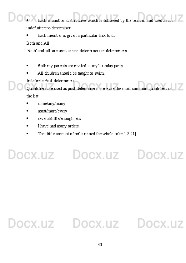  Each is another distributive which is followed by the term of and used as an
indefinite pre-determiner.
 Each member is given a particular task to do.
Both and All
'Both' and 'all' are used as pre-determiners or determiners. 
 Both my parents are invited to my birthday party
 All children should be taught to swim. 
Indefinite Post-determiners
Quantifiers are used as post-determiners. Here are the most common quantifiers on
the list:
 some/any/many
 most/more/every
 several/little/enough, etc.
 I have had many orders. 
 That little amount of milk ruined the whole cake [18,91].
30 