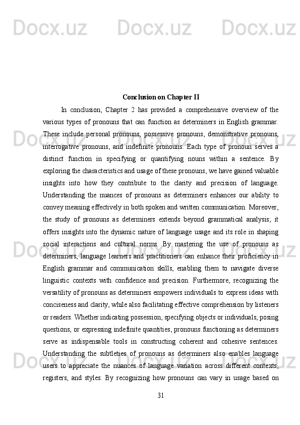 Conclusion on Chapter II
In   conclusion,   Chapter   2   has   provided   a   comprehensive   overview   of   the
various   types   of   pronouns   that   can   function   as   determiners   in   English   grammar.
These   include   personal   pronouns,   possessive   pronouns,   demonstrative   pronouns,
interrogative   pronouns,   and   indefinite   pronouns.   Each   type   of   pronoun   serves   a
distinct   function   in   specifying   or   quantifying   nouns   within   a   sentence.   By
exploring the characteristics and usage of these pronouns, we have gained valuable
insights   into   how   they   contribute   to   the   clarity   and   precision   of   language.
Understanding   the   nuances   of   pronouns   as   determiners   enhances   our   ability   to
convey meaning effectively in both spoken and written communication. Moreover,
the   study   of   pronouns   as   determiners   extends   beyond   grammatical   analysis;   it
offers   insights   into  the   dynamic   nature   of   language   usage   and   its   role   in  shaping
social   interactions   and   cultural   norms.   By   mastering   the   use   of   pronouns   as
determiners,   language   learners   and   practitioners   can   enhance   their   proficiency   in
English   grammar   and   communication   skills,   enabling   them   to   navigate   diverse
linguistic   contexts   with   confidence   and   precision.   Furthermore,   recognizing   the
versatility of pronouns as determiners empowers individuals to express ideas with
conciseness and clarity, while also facilitating effective comprehension by listeners
or readers. Whether indicating possession, specifying objects or individuals, posing
questions, or expressing indefinite quantities, pronouns functioning as determiners
serve   as   indispensable   tools   in   constructing   coherent   and   cohesive   sentences.
Understanding   the   subtleties   of   pronouns   as   determiners   also   enables   language
users   to   appreciate   the   nuances   of   language   variation   across   different   contexts,
registers,   and   styles.   By   recognizing   how   pronouns   can   vary   in   usage   based   on
31 