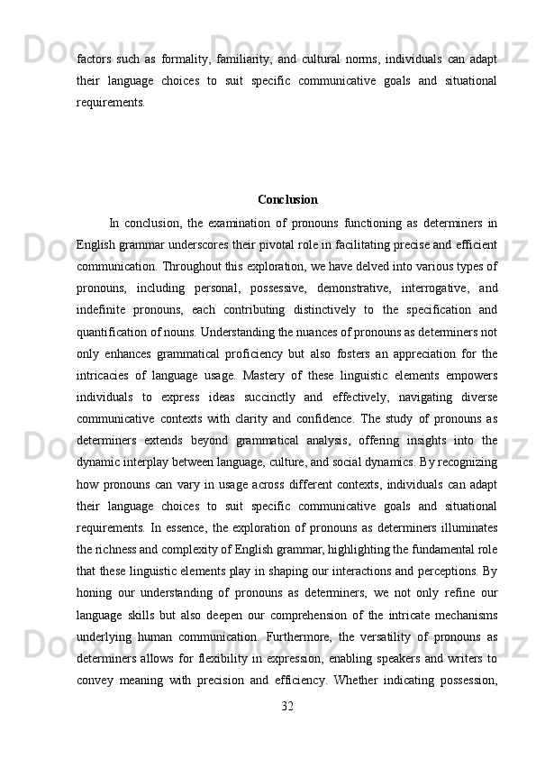 factors   such   as   formality,   familiarity,   and   cultural   norms,   individuals   can   adapt
their   language   choices   to   suit   specific   communicative   goals   and   situational
requirements.
Conclusion
In   conclusion,   the   examination   of   pronouns   functioning   as   determiners   in
English grammar underscores their pivotal role in facilitating precise and efficient
communication. Throughout this exploration, we have delved into various types of
pronouns,   including   personal,   possessive,   demonstrative,   interrogative,   and
indefinite   pronouns,   each   contributing   distinctively   to   the   specification   and
quantification of nouns. Understanding the nuances of pronouns as determiners not
only   enhances   grammatical   proficiency   but   also   fosters   an   appreciation   for   the
intricacies   of   language   usage.   Mastery   of   these   linguistic   elements   empowers
individuals   to   express   ideas   succinctly   and   effectively,   navigating   diverse
communicative   contexts   with   clarity   and   confidence.   The   study   of   pronouns   as
determiners   extends   beyond   grammatical   analysis,   offering   insights   into   the
dynamic interplay between language, culture, and social dynamics. By recognizing
how   pronouns   can   vary   in   usage   across   different   contexts,   individuals   can   adapt
their   language   choices   to   suit   specific   communicative   goals   and   situational
requirements.   In   essence,   the   exploration   of   pronouns   as   determiners   illuminates
the richness and complexity of English grammar, highlighting the fundamental role
that these linguistic elements play in shaping our interactions and perceptions. By
honing   our   understanding   of   pronouns   as   determiners,   we   not   only   refine   our
language   skills   but   also   deepen   our   comprehension   of   the   intricate   mechanisms
underlying   human   communication.   Furthermore,   the   versatility   of   pronouns   as
determiners   allows   for   flexibility   in   expression,   enabling   speakers   and   writers   to
convey   meaning   with   precision   and   efficiency.   Whether   indicating   possession,
32 