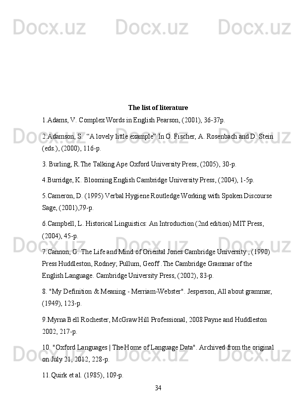 The list of literature
1.Adams, V. Complex Words in English Pearson, (2001), 36-37p.
2.Adamson, S.  “A lovely little example” In O. Fischer, A. Rosenbach and D. Stein
(eds.), (2000), 116-p.
3. Burling, R.The Talking Ape Oxford University Press, (2005), 30-p.
4.Burridge, K. Blooming English Cambridge University Press, (2004), 1-5p.
5.Cameron, D. (1995) Verbal Hygiene Routledge Working with Spoken Discourse 
Sage, (2001),79-p. 
6.Campbell, L. Historical Linguistics: An Introduction (2nd edition) MIT Press, 
(2004), 45-p.
7.Cannon, G. The Life and Mind of Oriental Jones Cambridge University , (1990) 
Press Huddleston, Rodney; Pullum, Geoff .The Cambridge Grammar of the 
English Language. Cambridge University Press, (2002), 83-p.
8. "My Definition & Meaning - Merriam-Webster". Jesperson, All about grammar, 
(1949), 123-p.
9.Myrna Bell Rochester, McGraw Hill Professional, 2008 Payne and Huddleston 
2002, 217-p.
10. "Oxford Languages | The Home of Language Data". Archived from the original
on July 21, 2012, 228-p.
11.Quirk et al. (1985), 109-p.
34 