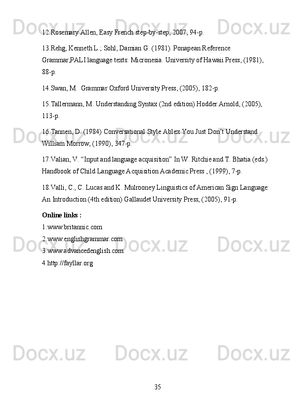 12.Rosemary Allen, Easy French step-by-step, 2007, 94-p. 
13.Rehg, Kenneth L.; Sohl, Damian G. (1981). Ponapean Reference 
Grammar,PALI language texts: Micronesia. University of Hawaii Press, (1981), 
88-p.
14.Swan, M.  Grammar Oxford University Press, (2005), 182-p.
15.Tallermann, M. Understanding Syntax (2nd edition) Hodder Arnold, (2005), 
113-p.
16.Tannen, D. (1984) Conversational Style Ablex You Just Don’t Understand 
William Morrow, (1990), 347-p.
17.Valian, V. “Input and language acquisition” In W. Ritchie and T. Bhatia (eds.) 
Handbook of Child Language Acquisition Academic Press , (1999), 7-p.
18.Valli, C., C. Lucas and K. Mulrooney Linguistics of American Sign Language: 
An Introduction (4th edition) Gallaudet University Press, (2005), 91-p.
Online links : 
1.www.britannic.com 
2.www.englishgrammar.com 
3.www.advancedenglish.com 
4.http://fayllar.org
35 