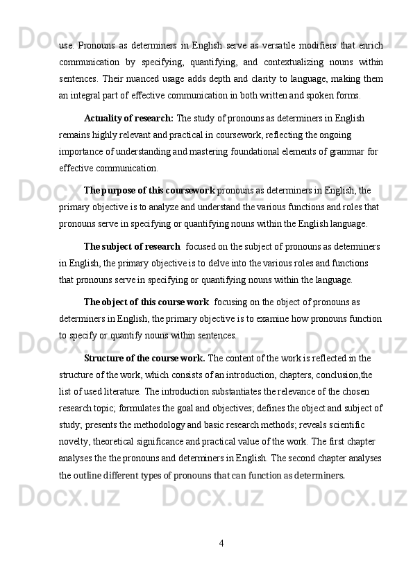 use.   Pronouns   as   determiners   in   English   serve   as   versatile   modifiers   that   enrich
communication   by   specifying,   quantifying,   and   contextualizing   nouns   within
sentences.  Their  nuanced usage  adds  depth and clarity to language,  making them
an integral part of effective communication in both written and spoken forms.
Actuality of research:  The study of pronouns as determiners in English 
remains highly relevant and practical in coursework, reflecting the ongoing 
importance of understanding and mastering foundational elements of grammar for 
effective communication.
The purpose of this coursework  pronouns as determiners in English, the 
primary objective is to analyze and understand the various functions and roles that 
pronouns serve in specifying or quantifying nouns within the English language. 
The subject of research   focused on the subject of pronouns as determiners 
in English, the primary objective is to delve into the various roles and functions 
that pronouns serve in specifying or quantifying   nouns within the language.
The object of this course work   focusing on the object of pronouns as 
determiners in English, the primary objective is to examine how pronouns function
to specify or quantify nouns within sentences.
Structure of the course work.  The content of the work is reflected in the 
structure of the work, which consists of an introduction, chapters, conclusion,the 
list of used literature. The introduction substantiates the relevance of the chosen 
research topic; formulates the goal and objectives; defines the object and subject of
study; presents the methodology and basic research methods; reveals scientific 
novelty, theoretical significance and practical value of the work. The first chapter 
analyses the the pronouns and determiners in English. The second chapter analyses
the  outline different types of pronouns that can function as determiners.
4 