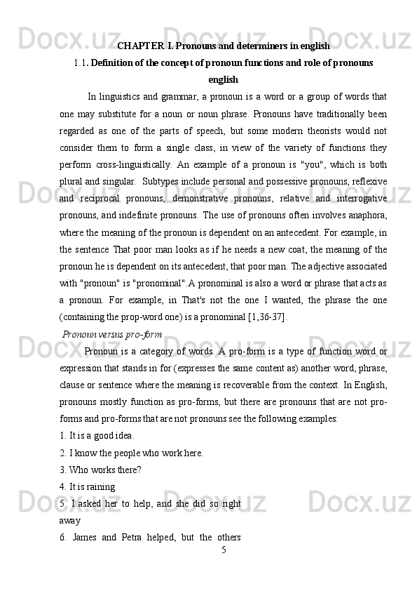 CHAPTER I. Pronouns and determiners in english
1.1 . Definition of the concept of pronoun functions and role of pronouns
english
  In linguistics   and grammar, a  pronoun  is  a word  or   a group of   words  that
one   may   substitute   for   a   noun   or   noun   phrase.   Pronouns   have   traditionally   been
regarded   as   one   of   the   parts   of   speech,   but   some   modern   theorists   would   not
consider   them   to   form   a   single   class,   in   view   of   the   variety   of   functions   they
perform   cross-linguistically.   An   example   of   a   pronoun   is   "you",   which   is   both
plural and singular.  Subtypes include personal and possessive pronouns, reflexive
and   reciprocal   pronouns,   demonstrative   pronouns,   relative   and   interrogative
pronouns, and indefinite pronouns. The use of pronouns often involves anaphora,
where the meaning of the pronoun is dependent on an antecedent. For example, in
the  sentence   That   poor   man   looks   as   if   he  needs   a  new   coat,   the   meaning  of   the
pronoun he is dependent on its antecedent, that poor man. The adjective associated
with "pronoun" is "pronominal".A pronominal is also a word or phrase that acts as
a   pronoun.   For   example,   in   That's   not   the   one   I   wanted,   the   phrase   the   one
(containing the prop-word one) is a pronominal [1,36-37].
  Pronoun versus pro-form 
Pronoun   is   a   category   of   words.   A   pro-form   is   a   type   of   function   word   or
expression that stands in for (expresses the same content as) another word, phrase,
clause or sentence where the meaning is recoverable from the context. In English,
pronouns   mostly   function   as   pro-forms,   but   there   are   pronouns   that   are   not   pro-
forms and pro-forms that are not pronouns see the following examples: 
1. It is a good idea. 
2. I know the people who work here. 
3. Who works there? 
4. It is raining. 
5.   I   asked   her   to   help,   and   she   did   so   right
away
6.   James   and   Petra   helped,   but   the   others
5 