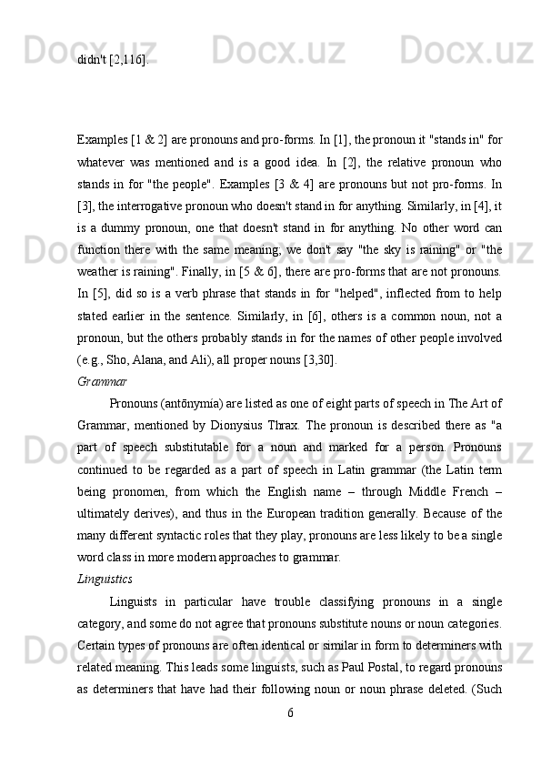 didn't [2,116].
Examples [1 & 2] are pronouns and pro-forms. In [1], the pronoun it "stands in" for
whatever   was   mentioned   and   is   a   good   idea.   In   [2],   the   relative   pronoun   who
stands   in  for   "the  people".   Examples   [3  &  4]   are  pronouns   but   not   pro-forms.  In
[3], the interrogative pronoun who doesn't stand in for anything. Similarly, in [4], it
is   a   dummy   pronoun,   one   that   doesn't   stand   in   for   anything.   No   other   word   can
function   there   with   the   same   meaning;   we   don't   say   "the   sky   is   raining"   or   "the
weather is raining". Finally, in [5 & 6], there are pro-forms that are not pronouns.
In   [5],   did   so   is   a   verb   phrase   that   stands   in   for   "helped",   inflected   from   to   help
stated   earlier   in   the   sentence.   Similarly,   in   [6],   others   is   a   common   noun,   not   a
pronoun, but the others probably stands in for the names of other people involved
(e.g., Sho, Alana, and Ali), all proper nouns [3,30].
Grammar 
Pronouns (antōnymía) are listed as one of eight parts of speech in The Art of
Grammar,   mentioned   by   Dionysius   Thrax.   The   pronoun   is   described   there   as   "a
part   of   speech   substitutable   for   a   noun   and   marked   for   a   person.   Pronouns
continued   to   be   regarded   as   a   part   of   speech   in   Latin   grammar   (the   Latin   term
being   pronomen,   from   which   the   English   name   –   through   Middle   French   –
ultimately   derives),   and   thus   in   the   European   tradition   generally.   Because   of   the
many different syntactic roles that they play, pronouns are less likely to be a single
word class in more modern approaches to grammar.
Linguistics 
Linguists   in   particular   have   trouble   classifying   pronouns   in   a   single
category, and some do not agree that pronouns substitute nouns or noun categories.
Certain types of pronouns are often identical or similar in form to determiners with
related meaning. This leads some linguists, such as Paul Postal, to regard pronouns
as   determiners   that   have   had   their   following   noun   or   noun   phrase   deleted.   (Such
6 