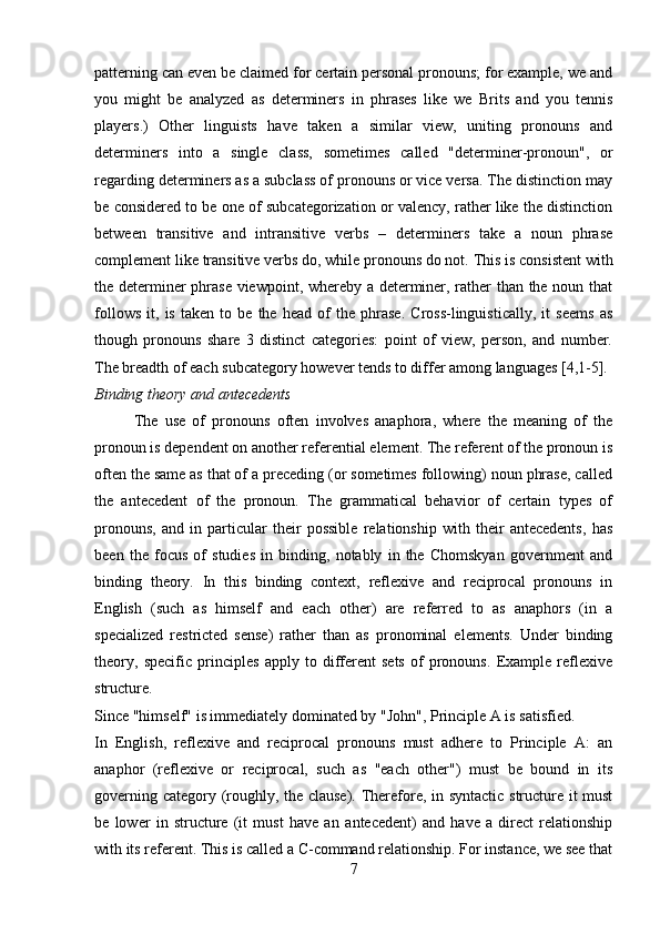 patterning can even be claimed for certain personal pronouns; for example, we and
you   might   be   analyzed   as   determiners   in   phrases   like   we   Brits   and   you   tennis
players.)   Other   linguists   have   taken   a   similar   view,   uniting   pronouns   and
determiners   into   a   single   class,   sometimes   called   "determiner-pronoun",   or
regarding determiners as a subclass of pronouns or vice versa. The distinction may
be considered to be one of subcategorization or valency, rather like the distinction
between   transitive   and   intransitive   verbs   –   determiners   take   a   noun   phrase
complement like transitive verbs do, while pronouns do not.   This is consistent with
the determiner phrase viewpoint, whereby a determiner, rather than the noun that
follows   it,   is   taken   to   be   the   head   of   the   phrase.   Cross-linguistically,   it   seems   as
though   pronouns   share   3   distinct   categories:   point   of   view,   person,   and   number.
The breadth of each subcategory however tends to differ among languages [4,1-5].
Binding theory and antecedents 
The   use   of   pronouns   often   involves   anaphora,   where   the   meaning   of   the
pronoun is dependent on another referential element. The referent of the pronoun is
often the same as that of a preceding (or sometimes following) noun phrase, called
the   antecedent   of   the   pronoun.   The   grammatical   behavior   of   certain   types   of
pronouns,   and   in   particular   their   possible   relationship   with   their   antecedents,   has
been   the   focus   of   studies   in   binding,   notably   in   the   Chomskyan   government   and
binding   theory.   In   this   binding   context,   reflexive   and   reciprocal   pronouns   in
English   (such   as   himself   and   each   other)   are   referred   to   as   anaphors   (in   a
specialized   restricted   sense)   rather   than   as   pronominal   elements.   Under   binding
theory,   specific   principles   apply   to   different   sets   of   pronouns.   Example   reflexive
structure. 
Since "himself" is immediately dominated by "John", Principle A is satisfied. 
In   English,   reflexive   and   reciprocal   pronouns   must   adhere   to   Principle   A:   an
anaphor   (reflexive   or   reciprocal,   such   as   "each   other")   must   be   bound   in   its
governing category (roughly, the clause). Therefore, in syntactic structure it must
be   lower   in   structure   (it   must   have   an   antecedent)   and   have   a   direct   relationship
with its referent. This is called a C-command relationship. For instance, we see that
7 