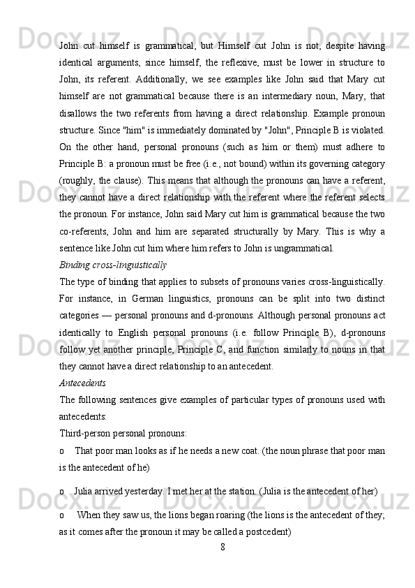 John   cut   himself   is   grammatical,   but   Himself   cut   John   is   not,   despite   having
identical   arguments,   since   himself,   the   reflexive,   must   be   lower   in   structure   to
John,   its   referent.   Additionally,   we   see   examples   like   John   said   that   Mary   cut
himself   are   not   grammatical   because   there   is   an   intermediary   noun,   Mary,   that
disallows   the   two   referents   from   having   a   direct   relationship.   Example   pronoun
structure. Since "him" is immediately dominated by "John", Principle B is violated.
On   the   other   hand,   personal   pronouns   (such   as   him   or   them)   must   adhere   to
Principle B: a pronoun must be free (i.e., not bound) within its governing category
(roughly, the clause). This means that although the pronouns can have a referent,
they cannot  have a direct  relationship with the referent where the referent selects
the pronoun. For instance, John said Mary cut him is grammatical because the two
co-referents,   John   and   him   are   separated   structurally   by   Mary.   This   is   why   a
sentence like John cut him where him refers to John is ungrammatical.
Binding cross-linguistically 
The type of binding that applies to subsets of pronouns varies cross-linguistically.
For   instance,   in   German   linguistics,   pronouns   can   be   split   into   two   distinct
categories — personal pronouns and d-pronouns.   Although personal pronouns act
identically   to   English   personal   pronouns   (i.e.   follow   Principle   B),   d-pronouns
follow   yet   another   principle,   Principle   C,   and   function   similarly   to   nouns   in   that
they cannot have a direct relationship to an antecedent.
Antecedents 
The following sentences give examples of particular types of pronouns used with
antecedents: 
Third-person personal pronouns: 
o    That poor man looks as if he needs a new coat. (the noun phrase that poor man
is the antecedent of he) 
o    Julia arrived yesterday. I met her at the station. (Julia is the antecedent of her) 
o     When they saw us, the lions began roaring (the lions is the antecedent of they;
as it comes after the pronoun it may be called a postcedent) 
8 