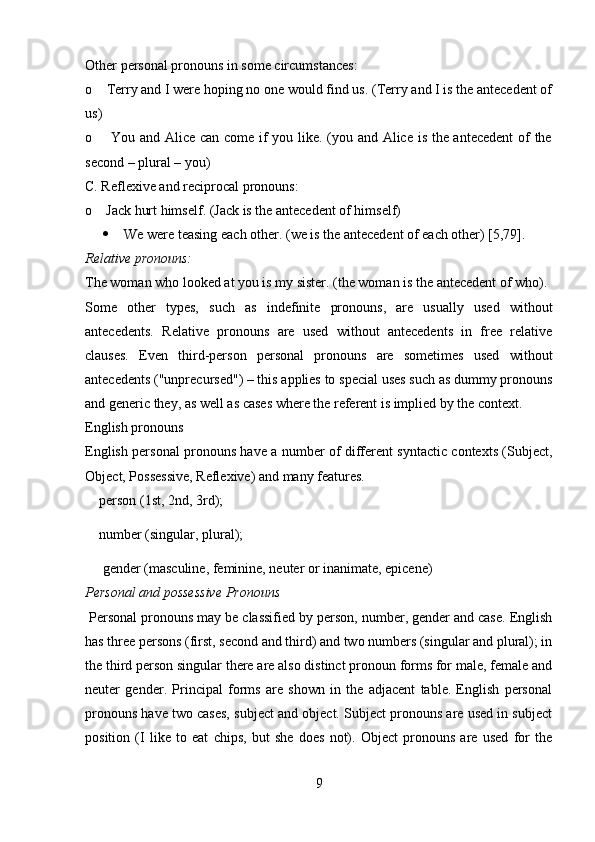 Other personal pronouns in some circumstances: 
o    Terry and I were hoping no one would find us. (Terry and I is the antecedent of
us) 
o       You and Alice can come if you like. (you and Alice is the antecedent  of the
second – plural – you) 
C. Reflexive and reciprocal pronouns: 
o    Jack hurt himself. (Jack is the antecedent of himself) 
 We were teasing each other. (we is the antecedent of each other) [5,79].
Relative pronouns: 
The woman who looked at you is my sister. (the woman is the antecedent of who).
Some   other   types,   such   as   indefinite   pronouns,   are   usually   used   without
antecedents.   Relative   pronouns   are   used   without   antecedents   in   free   relative
clauses.   Even   third-person   personal   pronouns   are   sometimes   used   without
antecedents ("unprecursed") – this applies to special uses such as dummy pronouns
and generic they, as well as cases where the referent is implied by the context.
English pronouns 
English personal pronouns have a number of different syntactic contexts (Subject,
Object, Possessive, Reflexive) and many features.
    person (1st, 2nd, 3rd); 
    number (singular, plural); 
     gender (masculine, feminine, neuter or inanimate, epicene) 
Personal and possessive Pronouns
  Personal pronouns may be classified by person, number, gender and case. English
has three persons (first, second and third) and two numbers (singular and plural); in
the third person singular there are also distinct pronoun forms for male, female and
neuter   gender.   Principal   forms   are   shown   in   the   adjacent   table.   English   personal
pronouns have two cases, subject and object. Subject pronouns are used in subject
position   (I   like   to   eat   chips,   but   she   does   not).   Object   pronouns   are   used   for   the
9 