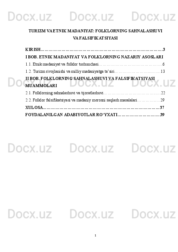 TURIZM VA ETNIK MADANIYAT: FOLKLORNING SAHNALASHUVI
VA FALSIFIKATSIYASI
KIRISH…………………………………………………………………………….3
I BOB. ETNIK MADANIYAT VA FOLKLORNING NAZARIY ASOSLARI
1.1. Etnik madaniyat va folklor tushunchasi……………………………………….6
1.2. Turizm rivojlanishi va milliy madaniyatga ta’siri……………………...…….13
II BOB. FOLKLORNING SAHNALASHUVI VA FALSIFIKATSIYASI 
MUAMMOLARI
2.1. Folklorning sahnalashuvi va tijoratlashuvi………………………………..….22
2.2. Folklor falsifikatsiyasi va madaniy merosni saqlash masalalari…………..…29
XULOSA…………………………………………………………………………37
FOYDALANILGAN ADABIYOTLAR RO‘YXATI………………………….39
1 