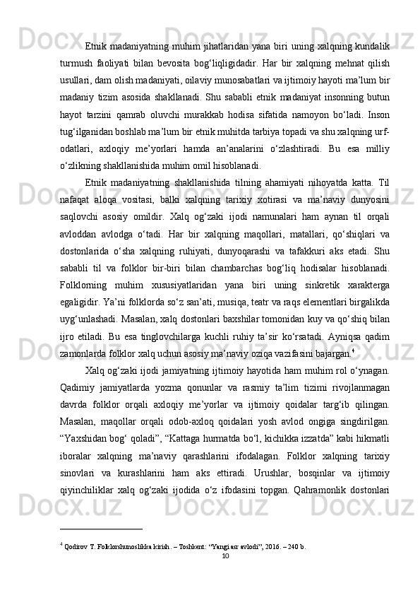 Etnik  madaniyatning muhim   jihatlaridan  yana  biri  uning  xalqning kundalik
turmush   faoliyati   bilan   bevosita   bog‘liqligidadir.   Har   bir   xalqning   mehnat   qilish
usullari, dam olish madaniyati, oilaviy munosabatlari va ijtimoiy hayoti ma’lum bir
madaniy   tizim   asosida   shakllanadi.   Shu   sababli   etnik   madaniyat   insonning   butun
hayot   tarzini   qamrab   oluvchi   murakkab   hodisa   sifatida   namoyon   bo‘ladi.   Inson
tug‘ilganidan boshlab ma’lum bir etnik muhitda tarbiya topadi va shu xalqning urf-
odatlari,   axloqiy   me’yorlari   hamda   an’analarini   o‘zlashtiradi.   Bu   esa   milliy
o‘zlikning shakllanishida muhim omil hisoblanadi.
Etnik   madaniyatning   shakllanishida   tilning   ahamiyati   nihoyatda   katta.   Til
nafaqat   aloqa   vositasi,   balki   xalqning   tarixiy   xotirasi   va   ma’naviy   dunyosini
saqlovchi   asosiy   omildir.   Xalq   og‘zaki   ijodi   namunalari   ham   aynan   til   orqali
avloddan   avlodga   o‘tadi.   Har   bir   xalqning   maqollari,   matallari,   qo‘shiqlari   va
dostonlarida   o‘sha   xalqning   ruhiyati,   dunyoqarashi   va   tafakkuri   aks   etadi.   Shu
sababli   til   va   folklor   bir-biri   bilan   chambarchas   bog‘liq   hodisalar   hisoblanadi.
Folklorning   muhim   xususiyatlaridan   yana   biri   uning   sinkretik   xarakterga
egaligidir. Ya’ni folklorda so‘z san’ati, musiqa, teatr va raqs elementlari birgalikda
uyg‘unlashadi. Masalan, xalq dostonlari baxshilar tomonidan kuy va qo‘shiq bilan
ijro   etiladi.   Bu   esa   tinglovchilarga   kuchli   ruhiy   ta’sir   ko‘rsatadi.   Ayniqsa   qadim
zamonlarda folklor xalq uchun asosiy ma’naviy oziqa vazifasini bajargan. 4
Xalq og‘zaki ijodi jamiyatning ijtimoiy hayotida ham muhim rol o‘ynagan.
Qadimiy   jamiyatlarda   yozma   qonunlar   va   rasmiy   ta’lim   tizimi   rivojlanmagan
davrda   folklor   orqali   axloqiy   me’yorlar   va   ijtimoiy   qoidalar   targ‘ib   qilingan.
Masalan,   maqollar   orqali   odob-axloq   qoidalari   yosh   avlod   ongiga   singdirilgan.
“Yaxshidan bog‘ qoladi”, “Kattaga hurmatda bo‘l, kichikka izzatda” kabi hikmatli
iboralar   xalqning   ma’naviy   qarashlarini   ifodalagan.   Folklor   xalqning   tarixiy
sinovlari   va   kurashlarini   ham   aks   ettiradi.   Urushlar,   bosqinlar   va   ijtimoiy
qiyinchiliklar   xalq   og‘zaki   ijodida   o‘z   ifodasini   topgan.   Qahramonlik   dostonlari
4
 Qodirov T.  Folklorshunoslikka kirish . – Toshkent: “Yangi asr avlodi”, 2016. – 240 b.
10 