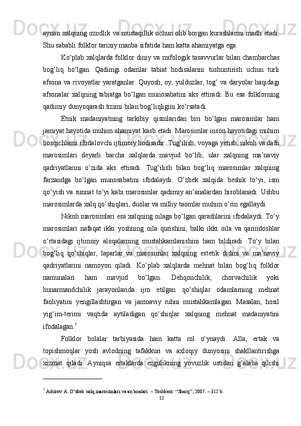 aynan xalqning ozodlik va mustaqillik uchun olib borgan kurashlarini madh etadi.
Shu sababli folklor tarixiy manba sifatida ham katta ahamiyatga ega.
Ko‘plab xalqlarda folklor diniy va mifologik tasavvurlar bilan chambarchas
bog‘liq   bo‘lgan.   Qadimgi   odamlar   tabiat   hodisalarini   tushuntirish   uchun   turli
afsona va rivoyatlar yaratganlar. Quyosh, oy, yulduzlar, tog‘ va daryolar haqidagi
afsonalar   xalqning   tabiatga   bo‘lgan   munosabatini   aks   ettiradi.   Bu   esa   folklorning
qadimiy dunyoqarash tizimi bilan bog‘liqligini ko‘rsatadi.
Etnik   madaniyatning   tarkibiy   qismlaridan   biri   bo‘lgan   marosimlar   ham
jamiyat hayotida muhim ahamiyat kasb etadi. Marosimlar inson hayotidagi muhim
bosqichlarni ifodalovchi ijtimoiy hodisadir. Tug‘ilish, voyaga yetish, nikoh va dafn
marosimlari   deyarli   barcha   xalqlarda   mavjud   bo‘lib,   ular   xalqning   ma’naviy
qadriyatlarini   o‘zida   aks   ettiradi.   Tug‘ilish   bilan   bog‘liq   marosimlar   xalqning
farzandga   bo‘lgan   munosabatini   ifodalaydi.   O‘zbek   xalqida   beshik   to‘yi,   ism
qo‘yish va sunnat to‘yi kabi marosimlar qadimiy an’analardan hisoblanadi. Ushbu
marosimlarda xalq qo‘shiqlari, duolar va milliy taomlar muhim o‘rin egallaydi.
Nikoh marosimlari esa xalqning oilaga bo‘lgan qarashlarini ifodalaydi. To‘y
marosimlari   nafaqat   ikki   yoshning   oila   qurishini,   balki   ikki   oila   va   qarindoshlar
o‘rtasidagi   ijtimoiy   aloqalarning   mustahkamlanishini   ham   bildiradi.   To‘y   bilan
bog‘liq   qo‘shiqlar,   laparlar   va   marosimlar   xalqning   estetik   didini   va   ma’naviy
qadriyatlarini   namoyon   qiladi.   Ko‘plab   xalqlarda   mehnat   bilan   bog‘liq   folklor
namunalari   ham   mavjud   bo‘lgan.   Dehqonchilik,   chorvachilik   yoki
hunarmandchilik   jarayonlarida   ijro   etilgan   qo‘shiqlar   odamlarning   mehnat
faoliyatini   yengillashtirgan   va   jamoaviy   ruhni   mustahkamlagan.   Masalan,   hosil
yig‘im-terimi   vaqtida   aytiladigan   qo‘shiqlar   xalqning   mehnat   madaniyatini
ifodalagan. 5
Folklor   bolalar   tarbiyasida   ham   katta   rol   o‘ynaydi.   Alla,   ertak   va
topishmoqlar   yosh   avlodning   tafakkuri   va   axloqiy   dunyosini   shakllantirishga
xizmat   qiladi.   Ayniqsa   ertaklarda   ezgulikning   yovuzlik   ustidan   g‘alaba   qilishi
5
 Ashirov A.  O‘zbek xalq marosimlari va an’analari . – Toshkent: “Sharq”, 2007. – 312 b.
11 