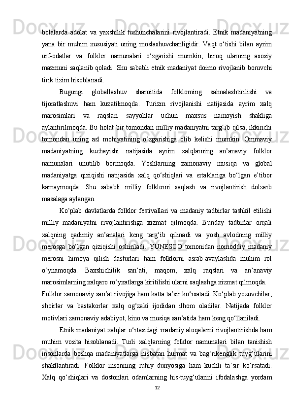 bolalarda   adolat   va   yaxshilik   tushunchalarini   rivojlantiradi.   Etnik   madaniyatning
yana   bir   muhim   xususiyati   uning   moslashuvchanligidir.   Vaqt   o‘tishi   bilan   ayrim
urf-odatlar   va   folklor   namunalari   o‘zgarishi   mumkin,   biroq   ularning   asosiy
mazmuni saqlanib qoladi. Shu sababli  etnik madaniyat doimo rivojlanib boruvchi
tirik tizim hisoblanadi.
Bugungi   globallashuv   sharoitida   folklorning   sahnalashtirilishi   va
tijoratlashuvi   ham   kuzatilmoqda.   Turizm   rivojlanishi   natijasida   ayrim   xalq
marosimlari   va   raqslari   sayyohlar   uchun   maxsus   namoyish   shakliga
aylantirilmoqda. Bu holat bir tomondan milliy madaniyatni  targ‘ib qilsa, ikkinchi
tomondan   uning   asl   mohiyatining   o‘zgarishiga   olib   kelishi   mumkin.   Ommaviy
madaniyatning   kuchayishi   natijasida   ayrim   xalqlarning   an’anaviy   folklor
namunalari   unutilib   bormoqda.   Yoshlarning   zamonaviy   musiqa   va   global
madaniyatga   qiziqishi   natijasida   xalq   qo‘shiqlari   va   ertaklariga   bo‘lgan   e’tibor
kamaymoqda.   Shu   sababli   milliy   folklorni   saqlash   va   rivojlantirish   dolzarb
masalaga aylangan.
Ko‘plab   davlatlarda   folklor   festivallari   va   madaniy   tadbirlar   tashkil   etilishi
milliy   madaniyatni   rivojlantirishga   xizmat   qilmoqda.   Bunday   tadbirlar   orqali
xalqning   qadimiy   an’analari   keng   targ‘ib   qilinadi   va   yosh   avlodning   milliy
merosga   bo‘lgan   qiziqishi   oshiriladi.   YUNESCO   tomonidan   nomoddiy   madaniy
merosni   himoya   qilish   dasturlari   ham   folklorni   asrab-avaylashda   muhim   rol
o‘ynamoqda.   Baxshichilik   san’ati,   maqom,   xalq   raqslari   va   an’anaviy
marosimlarning xalqaro ro‘yxatlarga kiritilishi ularni saqlashga xizmat qilmoqda.
Folklor zamonaviy san’at rivojiga ham katta ta’sir ko‘rsatadi. Ko‘plab yozuvchilar,
shoirlar   va   bastakorlar   xalq   og‘zaki   ijodidan   ilhom   oladilar.   Natijada   folklor
motivlari zamonaviy adabiyot, kino va musiqa san’atida ham keng qo‘llaniladi.
Etnik madaniyat xalqlar o‘rtasidagi madaniy aloqalarni rivojlantirishda ham
muhim   vosita   hisoblanadi.   Turli   xalqlarning   folklor   namunalari   bilan   tanishish
insonlarda   boshqa   madaniyatlarga   nisbatan   hurmat   va   bag‘rikenglik   tuyg‘ularini
shakllantiradi.   Folklor   insonning   ruhiy   dunyosiga   ham   kuchli   ta’sir   ko‘rsatadi.
Xalq   qo‘shiqlari   va   dostonlari   odamlarning   his-tuyg‘ularini   ifodalashga   yordam
12 