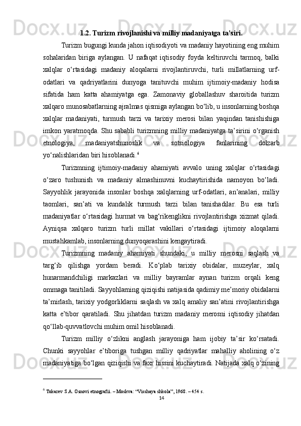 1.2. Turizm rivojlanishi va milliy madaniyatga ta’siri.
Turizm bugungi kunda jahon iqtisodiyoti va madaniy hayotining eng muhim
sohalaridan   biriga   aylangan.   U   nafaqat   iqtisodiy   foyda   keltiruvchi   tarmoq,   balki
xalqlar   o‘rtasidagi   madaniy   aloqalarni   rivojlantiruvchi,   turli   millatlarning   urf-
odatlari   va   qadriyatlarini   dunyoga   tanituvchi   muhim   ijtimoiy-madaniy   hodisa
sifatida   ham   katta   ahamiyatga   ega.   Zamonaviy   globallashuv   sharoitida   turizm
xalqaro munosabatlarning ajralmas qismiga aylangan bo‘lib, u insonlarning boshqa
xalqlar   madaniyati,   turmush   tarzi   va   tarixiy   merosi   bilan   yaqindan   tanishishiga
imkon yaratmoqda. Shu sababli  turizmning milliy madaniyatga ta’sirini o‘rganish
etnologiya,   madaniyatshunoslik   va   sotsiologiya   fanlarining   dolzarb
yo‘nalishlaridan biri hisoblanadi. 6
Turizmning   ijtimoiy-madaniy   ahamiyati   avvalo   uning   xalqlar   o‘rtasidagi
o‘zaro   tushunish   va   madaniy   almashinuvni   kuchaytirishida   namoyon   bo‘ladi.
Sayyohlik   jarayonida   insonlar   boshqa   xalqlarning   urf-odatlari,   an’analari,   milliy
taomlari,   san’ati   va   kundalik   turmush   tarzi   bilan   tanishadilar.   Bu   esa   turli
madaniyatlar   o‘rtasidagi   hurmat   va   bag‘rikenglikni   rivojlantirishga   xizmat   qiladi.
Ayniqsa   xalqaro   turizm   turli   millat   vakillari   o‘rtasidagi   ijtimoiy   aloqalarni
mustahkamlab, insonlarning dunyoqarashini kengaytiradi.
Turizmning   madaniy   ahamiyati   shundaki,   u   milliy   merosni   saqlash   va
targ‘ib   qilishga   yordam   beradi.   Ko‘plab   tarixiy   obidalar,   muzeylar,   xalq
hunarmandchiligi   markazlari   va   milliy   bayramlar   aynan   turizm   orqali   keng
ommaga tanitiladi. Sayyohlarning qiziqishi natijasida qadimiy me’moriy obidalarni
ta’mirlash,   tarixiy   yodgorliklarni   saqlash   va   xalq  amaliy   san’atini   rivojlantirishga
katta   e’tibor   qaratiladi.   Shu   jihatdan   turizm   madaniy   merosni   iqtisodiy   jihatdan
qo‘llab-quvvatlovchi muhim omil hisoblanadi.
Turizm   milliy   o‘zlikni   anglash   jarayoniga   ham   ijobiy   ta’sir   ko‘rsatadi.
Chunki   sayyohlar   e’tiboriga   tushgan   milliy   qadriyatlar   mahalliy   aholining   o‘z
madaniyatiga bo‘lgan qiziqishi va faxr hissini kuchaytiradi. Natijada xalq o‘zining
6
 Tokarev S.A.  Osnov i  etnografii . – Moskva: “V i sshaya shkola”, 1968. – 454 s.
14 