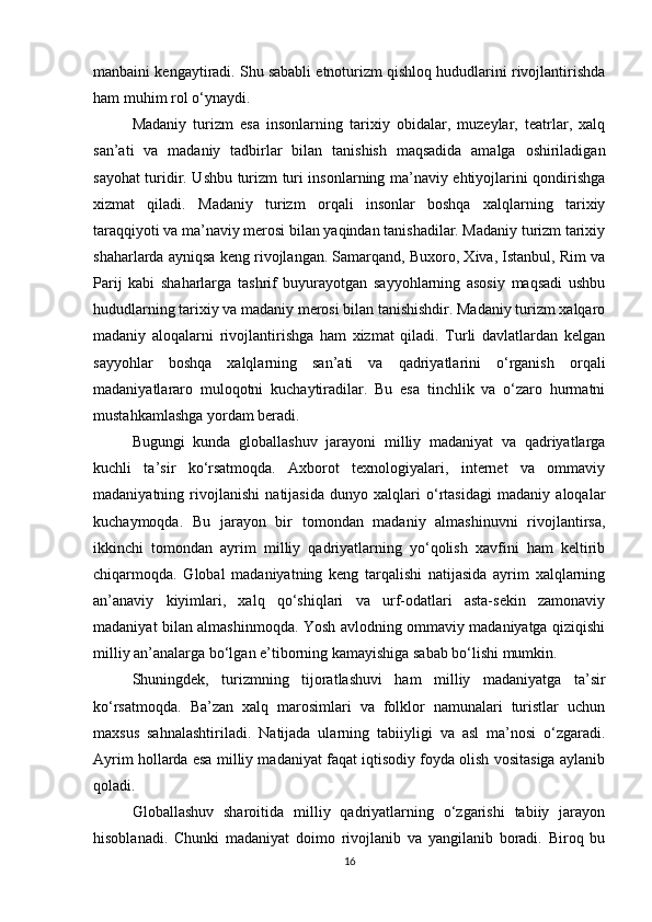 manbaini kengaytiradi. Shu sababli etnoturizm qishloq hududlarini rivojlantirishda
ham muhim rol o‘ynaydi.
Madaniy   turizm   esa   insonlarning   tarixiy   obidalar,   muzeylar,   teatrlar,   xalq
san’ati   va   madaniy   tadbirlar   bilan   tanishish   maqsadida   amalga   oshiriladigan
sayohat turidir. Ushbu turizm turi insonlarning ma’naviy ehtiyojlarini qondirishga
xizmat   qiladi.   Madaniy   turizm   orqali   insonlar   boshqa   xalqlarning   tarixiy
taraqqiyoti va ma’naviy merosi bilan yaqindan tanishadilar. Madaniy turizm tarixiy
shaharlarda ayniqsa keng rivojlangan. Samarqand, Buxoro, Xiva, Istanbul, Rim va
Parij   kabi   shaharlarga   tashrif   buyurayotgan   sayyohlarning   asosiy   maqsadi   ushbu
hududlarning tarixiy va madaniy merosi bilan tanishishdir. Madaniy turizm xalqaro
madaniy   aloqalarni   rivojlantirishga   ham   xizmat   qiladi.   Turli   davlatlardan   kelgan
sayyohlar   boshqa   xalqlarning   san’ati   va   qadriyatlarini   o‘rganish   orqali
madaniyatlararo   muloqotni   kuchaytiradilar.   Bu   esa   tinchlik   va   o‘zaro   hurmatni
mustahkamlashga yordam beradi.
Bugungi   kunda   globallashuv   jarayoni   milliy   madaniyat   va   qadriyatlarga
kuchli   ta’sir   ko‘rsatmoqda.   Axborot   texnologiyalari,   internet   va   ommaviy
madaniyatning   rivojlanishi   natijasida   dunyo   xalqlari   o‘rtasidagi   madaniy   aloqalar
kuchaymoqda.   Bu   jarayon   bir   tomondan   madaniy   almashinuvni   rivojlantirsa,
ikkinchi   tomondan   ayrim   milliy   qadriyatlarning   yo‘qolish   xavfini   ham   keltirib
chiqarmoqda.   Global   madaniyatning   keng   tarqalishi   natijasida   ayrim   xalqlarning
an’anaviy   kiyimlari,   xalq   qo‘shiqlari   va   urf-odatlari   asta-sekin   zamonaviy
madaniyat bilan almashinmoqda. Yosh avlodning ommaviy madaniyatga qiziqishi
milliy an’analarga bo‘lgan e’tiborning kamayishiga sabab bo‘lishi mumkin.
Shuningdek,   turizmning   tijoratlashuvi   ham   milliy   madaniyatga   ta’sir
ko‘rsatmoqda.   Ba’zan   xalq   marosimlari   va   folklor   namunalari   turistlar   uchun
maxsus   sahnalashtiriladi.   Natijada   ularning   tabiiyligi   va   asl   ma’nosi   o‘zgaradi.
Ayrim hollarda esa milliy madaniyat faqat iqtisodiy foyda olish vositasiga aylanib
qoladi.
Globallashuv   sharoitida   milliy   qadriyatlarning   o‘zgarishi   tabiiy   jarayon
hisoblanadi.   Chunki   madaniyat   doimo   rivojlanib   va   yangilanib   boradi.   Biroq   bu
16 