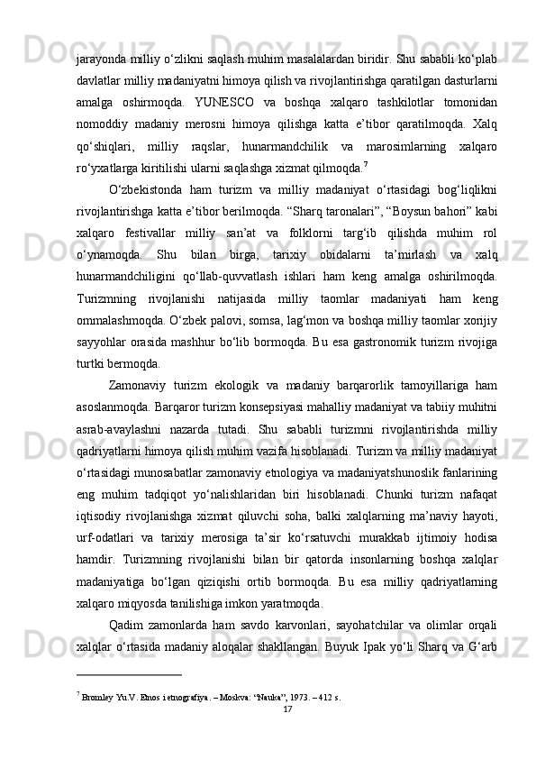 jarayonda milliy o‘zlikni saqlash muhim masalalardan biridir. Shu sababli ko‘plab
davlatlar milliy madaniyatni himoya qilish va rivojlantirishga qaratilgan dasturlarni
amalga   oshirmoqda.   YUNESCO   va   boshqa   xalqaro   tashkilotlar   tomonidan
nomoddiy   madaniy   merosni   himoya   qilishga   katta   e’tibor   qaratilmoqda.   Xalq
qo‘shiqlari,   milliy   raqslar,   hunarmandchilik   va   marosimlarning   xalqaro
ro‘yxatlarga kiritilishi ularni saqlashga xizmat qilmoqda. 7
O‘zbekistonda   ham   turizm   va   milliy   madaniyat   o‘rtasidagi   bog‘liqlikni
rivojlantirishga katta e’tibor berilmoqda.  “Sharq taronalari”, “Boysun bahori” kabi
xalqaro   festivallar   milliy   san’at   va   folklorni   targ‘ib   qilishda   muhim   rol
o‘ynamoqda.   Shu   bilan   birga,   tarixiy   obidalarni   ta’mirlash   va   xalq
hunarmandchiligini   qo‘llab-quvvatlash   ishlari   ham   keng   amalga   oshirilmoqda.
Turizmning   rivojlanishi   natijasida   milliy   taomlar   madaniyati   ham   keng
ommalashmoqda. O‘zbek palovi, somsa, lag‘mon va boshqa milliy taomlar xorijiy
sayyohlar   orasida   mashhur   bo‘lib   bormoqda.   Bu   esa   gastronomik   turizm   rivojiga
turtki bermoqda.
Zamonaviy   turizm   ekologik   va   madaniy   barqarorlik   tamoyillariga   ham
asoslanmoqda. Barqaror turizm konsepsiyasi mahalliy madaniyat va tabiiy muhitni
asrab-avaylashni   nazarda   tutadi.   Shu   sababli   turizmni   rivojlantirishda   milliy
qadriyatlarni himoya qilish muhim vazifa hisoblanadi. Turizm va milliy madaniyat
o‘rtasidagi munosabatlar zamonaviy etnologiya va madaniyatshunoslik fanlarining
eng   muhim   tadqiqot   yo‘nalishlaridan   biri   hisoblanadi.   Chunki   turizm   nafaqat
iqtisodiy   rivojlanishga   xizmat   qiluvchi   soha,   balki   xalqlarning   ma’naviy   hayoti,
urf-odatlari   va   tarixiy   merosiga   ta’sir   ko‘rsatuvchi   murakkab   ijtimoiy   hodisa
hamdir.   Turizmning   rivojlanishi   bilan   bir   qatorda   insonlarning   boshqa   xalqlar
madaniyatiga   bo‘lgan   qiziqishi   ortib   bormoqda.   Bu   esa   milliy   qadriyatlarning
xalqaro miqyosda tanilishiga imkon yaratmoqda.
Qadim   zamonlarda   ham   savdo   karvonlari,   sayohatchilar   va   olimlar   orqali
xalqlar  o‘rtasida madaniy  aloqalar  shakllangan.  Buyuk  Ipak yo‘li  Sharq va  G‘arb
7
 Bromley Yu.V.  Etnos i etnografiya . – Moskva: “Nauka”, 1973. – 412 s.
17 