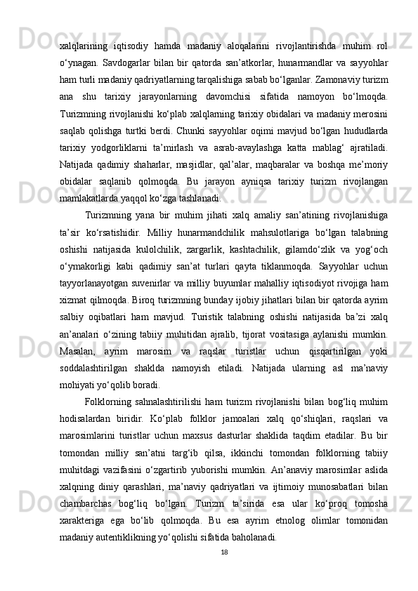 xalqlarining   iqtisodiy   hamda   madaniy   aloqalarini   rivojlantirishda   muhim   rol
o‘ynagan.   Savdogarlar   bilan   bir   qatorda   san’atkorlar,   hunarmandlar   va   sayyohlar
ham turli madaniy qadriyatlarning tarqalishiga sabab bo‘lganlar. Zamonaviy turizm
ana   shu   tarixiy   jarayonlarning   davomchisi   sifatida   namoyon   bo‘lmoqda.
Turizmning rivojlanishi ko‘plab xalqlarning tarixiy obidalari va madaniy merosini
saqlab   qolishga   turtki   berdi.   Chunki   sayyohlar   oqimi   mavjud   bo‘lgan   hududlarda
tarixiy   yodgorliklarni   ta’mirlash   va   asrab-avaylashga   katta   mablag‘   ajratiladi.
Natijada   qadimiy   shaharlar,   masjidlar,   qal’alar,   maqbaralar   va   boshqa   me’moriy
obidalar   saqlanib   qolmoqda.   Bu   jarayon   ayniqsa   tarixiy   turizm   rivojlangan
mamlakatlarda yaqqol ko‘zga tashlanadi.
Turizmning   yana   bir   muhim   jihati   xalq   amaliy   san’atining   rivojlanishiga
ta’sir   ko‘rsatishidir.   Milliy   hunarmandchilik   mahsulotlariga   bo‘lgan   talabning
oshishi   natijasida   kulolchilik,   zargarlik,   kashtachilik,   gilamdo‘zlik   va   yog‘och
o‘ymakorligi   kabi   qadimiy   san’at   turlari   qayta   tiklanmoqda.   Sayyohlar   uchun
tayyorlanayotgan suvenirlar va milliy buyumlar mahalliy iqtisodiyot rivojiga ham
xizmat qilmoqda. Biroq turizmning bunday ijobiy jihatlari bilan bir qatorda ayrim
salbiy   oqibatlari   ham   mavjud.   Turistik   talabning   oshishi   natijasida   ba’zi   xalq
an’analari   o‘zining   tabiiy   muhitidan   ajralib,   tijorat   vositasiga   aylanishi   mumkin.
Masalan,   ayrim   marosim   va   raqslar   turistlar   uchun   qisqartirilgan   yoki
soddalashtirilgan   shaklda   namoyish   etiladi.   Natijada   ularning   asl   ma’naviy
mohiyati yo‘qolib boradi.
Folklorning   sahnalashtirilishi   ham   turizm   rivojlanishi   bilan   bog‘liq   muhim
hodisalardan   biridir.   Ko‘plab   folklor   jamoalari   xalq   qo‘shiqlari,   raqslari   va
marosimlarini   turistlar   uchun   maxsus   dasturlar   shaklida   taqdim   etadilar.   Bu   bir
tomondan   milliy   san’atni   targ‘ib   qilsa,   ikkinchi   tomondan   folklorning   tabiiy
muhitdagi   vazifasini   o‘zgartirib   yuborishi   mumkin.   An’anaviy   marosimlar   aslida
xalqning   diniy   qarashlari,   ma’naviy   qadriyatlari   va   ijtimoiy   munosabatlari   bilan
chambarchas   bog‘liq   bo‘lgan.   Turizm   ta’sirida   esa   ular   ko‘proq   tomosha
xarakteriga   ega   bo‘lib   qolmoqda.   Bu   esa   ayrim   etnolog   olimlar   tomonidan
madaniy autentiklikning yo‘qolishi sifatida baholanadi.
18 