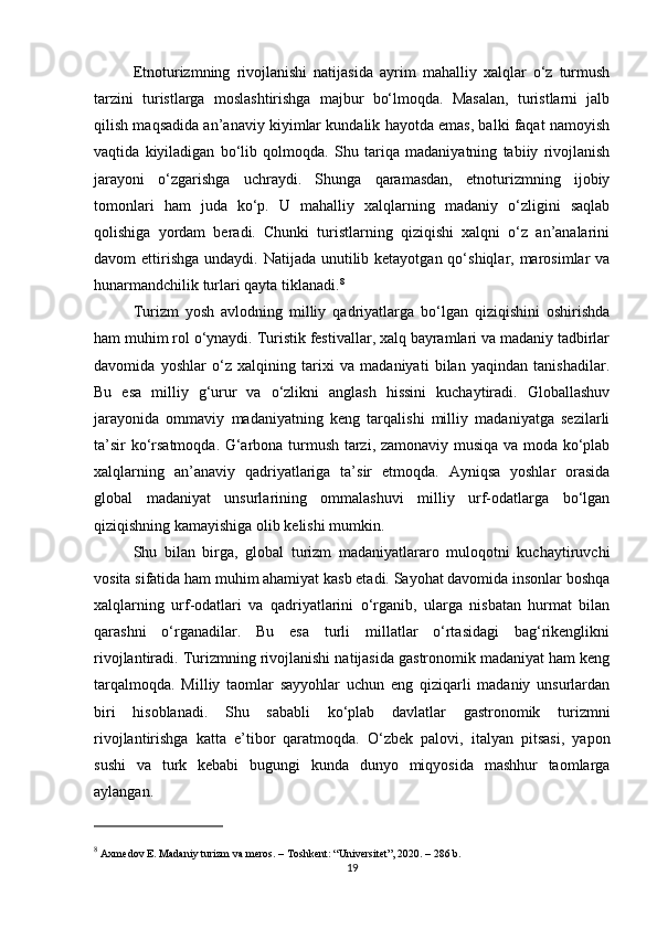 Etnoturizmning   rivojlanishi   natijasida   ayrim   mahalliy   xalqlar   o‘z   turmush
tarzini   turistlarga   moslashtirishga   majbur   bo‘lmoqda.   Masalan,   turistlarni   jalb
qilish maqsadida an’anaviy kiyimlar kundalik hayotda emas, balki faqat namoyish
vaqtida   kiyiladigan   bo‘lib   qolmoqda.   Shu   tariqa   madaniyatning   tabiiy   rivojlanish
jarayoni   o‘zgarishga   uchraydi.   Shunga   qaramasdan,   etnoturizmning   ijobiy
tomonlari   ham   juda   ko‘p.   U   mahalliy   xalqlarning   madaniy   o‘zligini   saqlab
qolishiga   yordam   beradi.   Chunki   turistlarning   qiziqishi   xalqni   o‘z   an’analarini
davom  ettirishga  undaydi. Natijada unutilib ketayotgan qo‘shiqlar, marosimlar  va
hunarmandchilik turlari qayta tiklanadi. 8
Turizm   yosh   avlodning   milliy   qadriyatlarga   bo‘lgan   qiziqishini   oshirishda
ham muhim rol o‘ynaydi. Turistik festivallar, xalq bayramlari va madaniy tadbirlar
davomida   yoshlar   o‘z   xalqining   tarixi   va   madaniyati   bilan   yaqindan   tanishadilar.
Bu   esa   milliy   g‘urur   va   o‘zlikni   anglash   hissini   kuchaytiradi.   Globallashuv
jarayonida   ommaviy   madaniyatning   keng   tarqalishi   milliy   madaniyatga   sezilarli
ta’sir ko‘rsatmoqda. G‘arbona turmush tarzi, zamonaviy musiqa va moda ko‘plab
xalqlarning   an’anaviy   qadriyatlariga   ta’sir   etmoqda.   Ayniqsa   yoshlar   orasida
global   madaniyat   unsurlarining   ommalashuvi   milliy   urf-odatlarga   bo‘lgan
qiziqishning kamayishiga olib kelishi mumkin.
Shu   bilan   birga,   global   turizm   madaniyatlararo   muloqotni   kuchaytiruvchi
vosita sifatida ham muhim ahamiyat kasb etadi. Sayohat davomida insonlar boshqa
xalqlarning   urf-odatlari   va   qadriyatlarini   o‘rganib,   ularga   nisbatan   hurmat   bilan
qarashni   o‘rganadilar.   Bu   esa   turli   millatlar   o‘rtasidagi   bag‘rikenglikni
rivojlantiradi. Turizmning rivojlanishi natijasida gastronomik madaniyat ham keng
tarqalmoqda.   Milliy   taomlar   sayyohlar   uchun   eng   qiziqarli   madaniy   unsurlardan
biri   hisoblanadi.   Shu   sababli   ko‘plab   davlatlar   gastronomik   turizmni
rivojlantirishga   katta   e’tibor   qaratmoqda.   O‘zbek   palovi,   italyan   pitsasi,   yapon
sushi   va   turk   kebabi   bugungi   kunda   dunyo   miqyosida   mashhur   taomlarga
aylangan.
8
 Axmedov E.  Madaniy turizm va meros . – Toshkent: “Universitet”, 2020. – 286 b.
19 