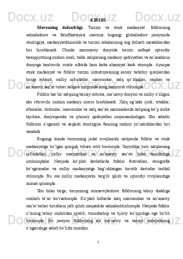 KIRISH
Mavzuning   dolzarbligi.   Turizm   va   etnik   madaniyat:   folklorning
sahnalashuvi   va   falsifikatsiyasi   mavzusi   bugungi   globallashuv   jarayonida
etnologiya, madaniyatshunoslik  va turizm  sohalarining eng dolzarb masalalaridan
biri   hisoblanadi.   Chunki   zamonaviy   dunyoda   turizm   nafaqat   iqtisodiy
taraqqiyotning muhim omili, balki xalqlarning madaniy qadriyatlari va an’analarini
dunyoga   tanituvchi   vosita   sifatida   ham   katta   ahamiyat   kasb   etmoqda.   Ayniqsa
etnik   madaniyat   va   folklor   turizm   industriyasining   asosiy   tarkibiy   qismlaridan
biriga   aylanib,   milliy   urf-odatlar,   marosimlar,   xalq   qo‘shiqlari,   raqslari   va
an’anaviy san’at turlari xalqaro miqyosda keng namoyish etilmoqda.
Folklor har bir xalqning tarixiy xotirasi, ma’naviy dunyosi va milliy o‘zligini
aks   ettiruvchi   muhim   madaniy   meros   hisoblanadi.   Xalq   og‘zaki   ijodi,   ertaklar,
afsonalar, dostonlar, marosimlar va xalq san’ati namunalarida xalqning ko‘p asrlik
tajribasi,   dunyoqarashi   va   ijtimoiy   qadriyatlari   mujassamlashgan.   Shu   sababli
folklorni   o‘rganish   va   saqlash   etnologiya   fanining   muhim   yo‘nalishlaridan   biri
sanaladi.
Bugungi   kunda   turizmning   jadal   rivojlanishi   natijasida   folklor   va   etnik
madaniyatga   bo‘lgan   qiziqish   tobora   ortib   bormoqda.   Sayyohlar   turli   xalqlarning
urf-odatlari,   milliy   marosimlari   va   an’anaviy   san’ati   bilan   tanishishga
intilmoqdalar.   Natijada   ko‘plab   davlatlarda   folklor   festivallari,   etnografik
ko‘rgazmalar   va   milliy   madaniyatga   bag‘ishlangan   turistik   dasturlar   tashkil
etilmoqda.   Bu   esa   milliy   madaniyatni   targ‘ib   qilish   va   iqtisodiy   rivojlanishga
xizmat qilmoqda.
Shu   bilan   birga,   turizmning   ommaviylashuvi   folklorning   tabiiy   shakliga
sezilarli   ta’sir   ko‘rsatmoqda.   Ko‘plab   hollarda   xalq   marosimlari   va   an’anaviy
san’at turlari turistlarni jalb qilish maqsadida sahnalashtirilmoqda. Natijada folklor
o‘zining   tabiiy   muhitidan   ajralib,   tomoshabop   va   tijoriy   ko‘rinishga   ega   bo‘lib
bormoqda.   Bu   jarayon   folklorning   asl   ma’naviy   va   tarixiy   mohiyatining
o‘zgarishiga sabab bo‘lishi mumkin.
2 