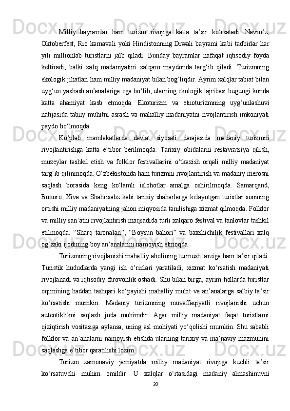 Milliy   bayramlar   ham   turizm   rivojiga   katta   ta’sir   ko‘rsatadi.   Navro‘z,
Oktoberfest,   Rio   karnavali   yoki   Hindistonning   Diwali   bayrami   kabi   tadbirlar   har
yili   millionlab   turistlarni   jalb   qiladi.   Bunday   bayramlar   nafaqat   iqtisodiy   foyda
keltiradi,   balki   xalq   madaniyatini   xalqaro   maydonda   targ‘ib   qiladi.   Turizmning
ekologik jihatlari ham milliy madaniyat bilan bog‘liqdir. Ayrim xalqlar tabiat bilan
uyg‘un yashash an’analariga ega bo‘lib, ularning ekologik tajribasi bugungi kunda
katta   ahamiyat   kasb   etmoqda.   Ekoturizm   va   etnoturizmning   uyg‘unlashuvi
natijasida tabiiy muhitni  asrash  va mahalliy madaniyatni  rivojlantirish  imkoniyati
paydo bo‘lmoqda.
Ko‘plab   mamlakatlarda   davlat   siyosati   darajasida   madaniy   turizmni
rivojlantirishga   katta   e’tibor   berilmoqda.   Tarixiy   obidalarni   restavratsiya   qilish,
muzeylar   tashkil   etish   va   folklor   festivallarini   o‘tkazish   orqali   milliy   madaniyat
targ‘ib qilinmoqda. O‘zbekistonda ham turizmni rivojlantirish va madaniy merosni
saqlash   borasida   keng   ko‘lamli   islohotlar   amalga   oshirilmoqda.   Samarqand,
Buxoro, Xiva va Shahrisabz kabi tarixiy shaharlarga kelayotgan turistlar sonining
ortishi milliy madaniyatning jahon miqyosida tanilishiga xizmat qilmoqda. Folklor
va milliy san’atni rivojlantirish maqsadida turli xalqaro festival va tanlovlar tashkil
etilmoqda.   “Sharq   taronalari”,   “Boysun   bahori”   va   baxshichilik   festivallari   xalq
og‘zaki ijodining boy an’analarini namoyish etmoqda.
Turizmning rivojlanishi mahalliy aholining turmush tarziga ham ta’sir qiladi.
Turistik   hududlarda   yangi   ish   o‘rinlari   yaratiladi,   xizmat   ko‘rsatish   madaniyati
rivojlanadi va iqtisodiy farovonlik oshadi. Shu bilan birga, ayrim hollarda turistlar
oqimining haddan tashqari  ko‘payishi  mahalliy muhit  va an’analarga salbiy ta’sir
ko‘rsatishi   mumkin.   Madaniy   turizmning   muvaffaqiyatli   rivojlanishi   uchun
autentiklikni   saqlash   juda   muhimdir.   Agar   milliy   madaniyat   faqat   turistlarni
qiziqtirish vositasiga  aylansa, uning asl  mohiyati  yo‘qolishi  mumkin. Shu sababli
folklor   va   an’analarni   namoyish   etishda   ularning   tarixiy   va   ma’naviy   mazmunini
saqlashga e’tibor qaratilishi lozim.
Turizm   zamonaviy   jamiyatda   milliy   madaniyat   rivojiga   kuchli   ta’sir
ko‘rsatuvchi   muhim   omildir.   U   xalqlar   o‘rtasidagi   madaniy   almashinuvni
20 