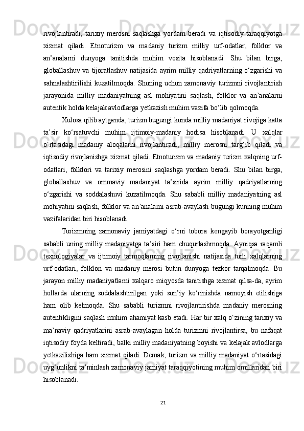 rivojlantiradi,   tarixiy   merosni   saqlashga   yordam   beradi   va   iqtisodiy   taraqqiyotga
xizmat   qiladi.   Etnoturizm   va   madaniy   turizm   milliy   urf-odatlar,   folklor   va
an’analarni   dunyoga   tanitishda   muhim   vosita   hisoblanadi.   Shu   bilan   birga,
globallashuv va tijoratlashuv natijasida  ayrim milliy qadriyatlarning o‘zgarishi  va
sahnalashtirilishi   kuzatilmoqda.   Shuning   uchun   zamonaviy   turizmni   rivojlantirish
jarayonida   milliy   madaniyatning   asl   mohiyatini   saqlash,   folklor   va   an’analarni
autentik holda kelajak avlodlarga yetkazish muhim vazifa bo‘lib qolmoqda.
Xulosa qilib aytganda, turizm bugungi kunda milliy madaniyat rivojiga katta
ta’sir   ko‘rsatuvchi   muhim   ijtimoiy-madaniy   hodisa   hisoblanadi.   U   xalqlar
o‘rtasidagi   madaniy   aloqalarni   rivojlantiradi,   milliy   merosni   targ‘ib   qiladi   va
iqtisodiy rivojlanishga xizmat qiladi. Etnoturizm va madaniy turizm xalqning urf-
odatlari,   folklori   va   tarixiy   merosini   saqlashga   yordam   beradi.   Shu   bilan   birga,
globallashuv   va   ommaviy   madaniyat   ta’sirida   ayrim   milliy   qadriyatlarning
o‘zgarishi   va   soddalashuvi   kuzatilmoqda.   Shu   sababli   milliy   madaniyatning   asl
mohiyatini saqlash, folklor va an’analarni asrab-avaylash bugungi kunning muhim
vazifalaridan biri hisoblanadi.
Turizmning   zamonaviy   jamiyatdagi   o‘rni   tobora   kengayib   borayotganligi
sababli   uning   milliy   madaniyatga   ta’siri   ham   chuqurlashmoqda.   Ayniqsa   raqamli
texnologiyalar   va   ijtimoiy   tarmoqlarning   rivojlanishi   natijasida   turli   xalqlarning
urf-odatlari,   folklori   va   madaniy   merosi   butun   dunyoga   tezkor   tarqalmoqda.   Bu
jarayon milliy madaniyatlarni  xalqaro miqyosda tanitishga xizmat qilsa-da, ayrim
hollarda   ularning   soddalashtirilgan   yoki   sun’iy   ko‘rinishda   namoyish   etilishiga
ham   olib   kelmoqda.   Shu   sababli   turizmni   rivojlantirishda   madaniy   merosning
autentikligini saqlash muhim ahamiyat kasb etadi. Har bir xalq o‘zining tarixiy va
ma’naviy   qadriyatlarini   asrab-avaylagan   holda   turizmni   rivojlantirsa,   bu   nafaqat
iqtisodiy foyda keltiradi, balki milliy madaniyatning boyishi va kelajak avlodlarga
yetkazilishiga   ham   xizmat   qiladi.   Demak,   turizm   va   milliy   madaniyat   o‘rtasidagi
uyg‘unlikni ta’minlash zamonaviy jamiyat taraqqiyotining muhim omillaridan biri
hisoblanadi.
21 