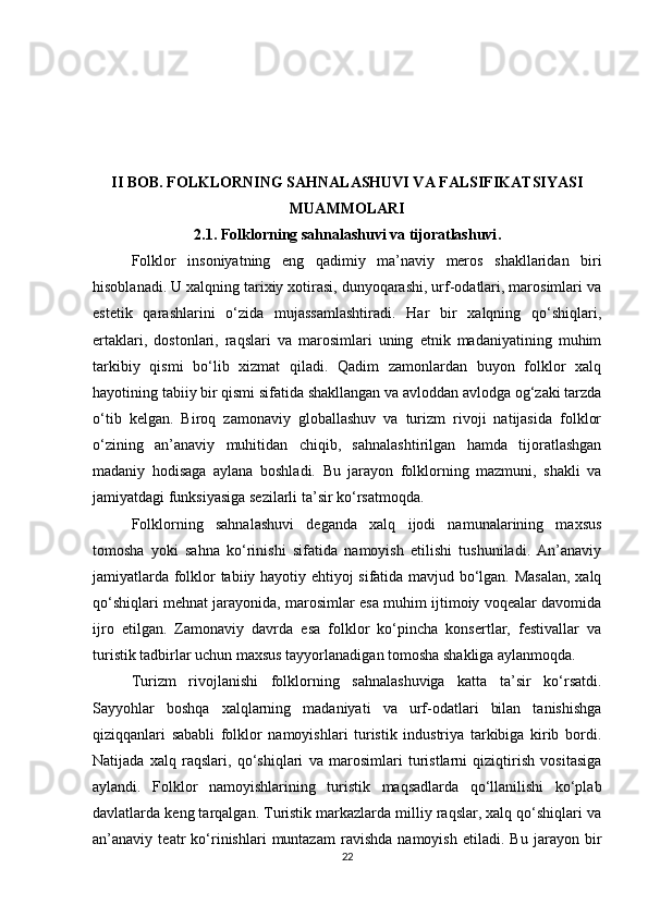 II BOB. FOLKLORNING SAHNALASHUVI VA FALSIFIKATSIYASI
MUAMMOLARI
2.1. Folklorning sahnalashuvi va tijoratlashuvi .
Folklor   insoniyatning   eng   qadimiy   ma’naviy   meros   shakllaridan   biri
hisoblanadi. U xalqning tarixiy xotirasi, dunyoqarashi, urf-odatlari, marosimlari va
estetik   qarashlarini   o‘zida   mujassamlashtiradi.   Har   bir   xalqning   qo‘shiqlari,
ertaklari,   dostonlari,   raqslari   va   marosimlari   uning   etnik   madaniyatining   muhim
tarkibiy   qismi   bo‘lib   xizmat   qiladi.   Qadim   zamonlardan   buyon   folklor   xalq
hayotining tabiiy bir qismi sifatida shakllangan va avloddan avlodga og‘zaki tarzda
o‘tib   kelgan.   Biroq   zamonaviy   globallashuv   va   turizm   rivoji   natijasida   folklor
o‘zining   an’anaviy   muhitidan   chiqib,   sahnalashtirilgan   hamda   tijoratlashgan
madaniy   hodisaga   aylana   boshladi.   Bu   jarayon   folklorning   mazmuni,   shakli   va
jamiyatdagi funksiyasiga sezilarli ta’sir ko‘rsatmoqda.
Folklorning   sahnalashuvi   deganda   xalq   ijodi   namunalarining   maxsus
tomosha   yoki   sahna   ko‘rinishi   sifatida   namoyish   etilishi   tushuniladi.   An’anaviy
jamiyatlarda folklor tabiiy hayotiy ehtiyoj sifatida mavjud bo‘lgan. Masalan,  xalq
qo‘shiqlari mehnat jarayonida, marosimlar esa muhim ijtimoiy voqealar davomida
ijro   etilgan.   Zamonaviy   davrda   esa   folklor   ko‘pincha   konsertlar,   festivallar   va
turistik tadbirlar uchun maxsus tayyorlanadigan tomosha shakliga aylanmoqda.
Turizm   rivojlanishi   folklorning   sahnalashuviga   katta   ta’sir   ko‘rsatdi.
Sayyohlar   boshqa   xalqlarning   madaniyati   va   urf-odatlari   bilan   tanishishga
qiziqqanlari   sababli   folklor   namoyishlari   turistik   industriya   tarkibiga   kirib   bordi.
Natijada   xalq   raqslari,   qo‘shiqlari   va   marosimlari   turistlarni   qiziqtirish   vositasiga
aylandi.   Folklor   namoyishlarining   turistik   maqsadlarda   qo‘llanilishi   ko‘plab
davlatlarda keng tarqalgan. Turistik markazlarda milliy raqslar, xalq qo‘shiqlari va
an’anaviy   teatr   ko‘rinishlari   muntazam   ravishda   namoyish   etiladi.   Bu   jarayon   bir
22 