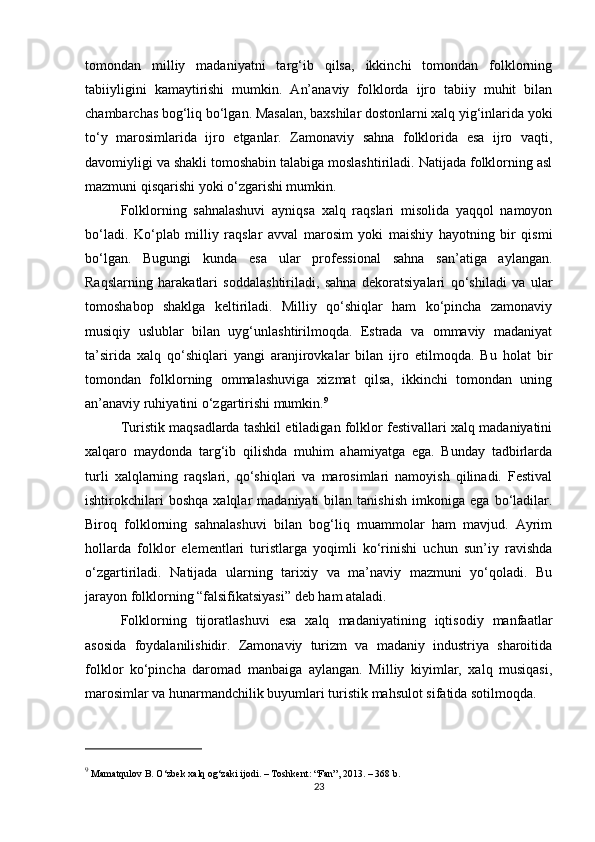 tomondan   milliy   madaniyatni   targ‘ib   qilsa,   ikkinchi   tomondan   folklorning
tabiiyligini   kamaytirishi   mumkin.   An’anaviy   folklorda   ijro   tabiiy   muhit   bilan
chambarchas bog‘liq bo‘lgan. Masalan, baxshilar dostonlarni xalq yig‘inlarida yoki
to‘y   marosimlarida   ijro   etganlar.   Zamonaviy   sahna   folklorida   esa   ijro   vaqti,
davomiyligi va shakli tomoshabin talabiga moslashtiriladi. Natijada folklorning asl
mazmuni qisqarishi yoki o‘zgarishi mumkin.
Folklorning   sahnalashuvi   ayniqsa   xalq   raqslari   misolida   yaqqol   namoyon
bo‘ladi.   Ko‘plab   milliy   raqslar   avval   marosim   yoki   maishiy   hayotning   bir   qismi
bo‘lgan.   Bugungi   kunda   esa   ular   professional   sahna   san’atiga   aylangan.
Raqslarning   harakatlari   soddalashtiriladi,   sahna   dekoratsiyalari   qo‘shiladi   va   ular
tomoshabop   shaklga   keltiriladi.   Milliy   qo‘shiqlar   ham   ko‘pincha   zamonaviy
musiqiy   uslublar   bilan   uyg‘unlashtirilmoqda.   Estrada   va   ommaviy   madaniyat
ta’sirida   xalq   qo‘shiqlari   yangi   aranjirovkalar   bilan   ijro   etilmoqda.   Bu   holat   bir
tomondan   folklorning   ommalashuviga   xizmat   qilsa,   ikkinchi   tomondan   uning
an’anaviy ruhiyatini o‘zgartirishi mumkin. 9
Turistik maqsadlarda tashkil etiladigan folklor festivallari xalq madaniyatini
xalqaro   maydonda   targ‘ib   qilishda   muhim   ahamiyatga   ega.   Bunday   tadbirlarda
turli   xalqlarning   raqslari,   qo‘shiqlari   va   marosimlari   namoyish   qilinadi.   Festival
ishtirokchilari   boshqa   xalqlar   madaniyati   bilan  tanishish   imkoniga  ega   bo‘ladilar.
Biroq   folklorning   sahnalashuvi   bilan   bog‘liq   muammolar   ham   mavjud.   Ayrim
hollarda   folklor   elementlari   turistlarga   yoqimli   ko‘rinishi   uchun   sun’iy   ravishda
o‘zgartiriladi.   Natijada   ularning   tarixiy   va   ma’naviy   mazmuni   yo‘qoladi.   Bu
jarayon folklorning “falsifikatsiyasi” deb ham ataladi.
Folklorning   tijoratlashuvi   esa   xalq   madaniyatining   iqtisodiy   manfaatlar
asosida   foydalanilishidir.   Zamonaviy   turizm   va   madaniy   industriya   sharoitida
folklor   ko‘pincha   daromad   manbaiga   aylangan.   Milliy   kiyimlar,   xalq   musiqasi,
marosimlar va hunarmandchilik buyumlari turistik mahsulot sifatida sotilmoqda.
9
 Mamatqulov B.  O‘zbek xalq og‘zaki ijodi . – Toshkent: “Fan”, 2013. – 368 b.
23 