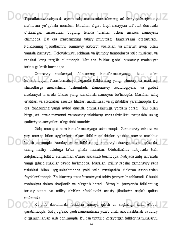 Tijoratlashuv   natijasida   ayrim   xalq   marosimlari   o‘zining   asl   diniy   yoki   ijtimoiy
ma’nosini   yo‘qotishi   mumkin.   Masalan,   ilgari   faqat   muayyan   urf-odat   doirasida
o‘tkazilgan   marosimlar   bugungi   kunda   turistlar   uchun   maxsus   namoyish
etilmoqda.   Bu   esa   marosimning   tabiiy   muhitdagi   funksiyasini   o‘zgartiradi.
Folklorning   tijoratlashuvi   ommaviy   axborot   vositalari   va   internet   rivoji   bilan
yanada kuchaydi. Televideniye, reklama va ijtimoiy tarmoqlarda xalq musiqasi va
raqslari   keng   targ‘ib   qilinmoqda.   Natijada   folklor   global   ommaviy   madaniyat
tarkibiga kirib bormoqda.
Ommaviy   madaniyat   folklorning   transformatsiyasiga   katta   ta’sir
ko‘rsatmoqda.   Transformatsiya   deganda   folklorning   yangi   ijtimoiy   va   madaniy
sharoitlarga   moslashishi   tushuniladi.   Zamonaviy   texnologiyalar   va   global
madaniyat   ta’sirida   folklor   yangi   shakllarda   namoyon   bo‘lmoqda.   Masalan,   xalq
ertaklari va afsonalari asosida filmlar, multfilmlar va spektakllar yaratilmoqda. Bu
esa   folklorning   yangi   avlod   orasida   ommalashishiga   yordam   beradi.   Shu   bilan
birga,   asl   ertak   mazmuni   zamonaviy   talablarga   moslashtirilishi   natijasida   uning
qadimiy xususiyatlari o‘zgarishi mumkin.
Xalq   musiqasi   ham   transformatsiyaga   uchramoqda.   Zamonaviy   estrada   va
pop   musiqa   bilan   uyg‘unlashtirilgan   folklor   qo‘shiqlari   yoshlar   orasida   mashhur
bo‘lib   bormoqda.   Bunday   sintez   folklorning   ommaviylashuviga   xizmat   qilsa-da,
uning   milliy   uslubiga   ta’sir   qilishi   mumkin.   Globallashuv   natijasida   turli
xalqlarning folklor elementlari o‘zaro aralashib bormoqda. Natijada xalq san’atida
yangi   gibrid   shakllar   paydo   bo‘lmoqda.   Masalan,   milliy   raqslar   zamonaviy   raqs
uslublari   bilan   uyg‘unlashmoqda   yoki   xalq   musiqasida   elektron   asboblardan
foydalanilmoqda. Folklorning transformatsiyasi tabiiy jarayon hisoblanadi. Chunki
madaniyat   doimo   rivojlanib   va   o‘zgarib   boradi.   Biroq   bu   jarayonda   folklorning
tarixiy   xotira   va   milliy   o‘zlikni   ifodalovchi   asosiy   jihatlarini   saqlab   qolish
muhimdir.
Ko‘plab   davlatlarda   folklorni   himoya   qilish   va   saqlashga   katta   e’tibor
qaratilmoqda. Xalq og‘zaki ijodi namunalarini yozib olish, arxivlashtirish va ilmiy
o‘rganish ishlari olib borilmoqda. Bu esa unutilib ketayotgan folklor namunalarini
24 