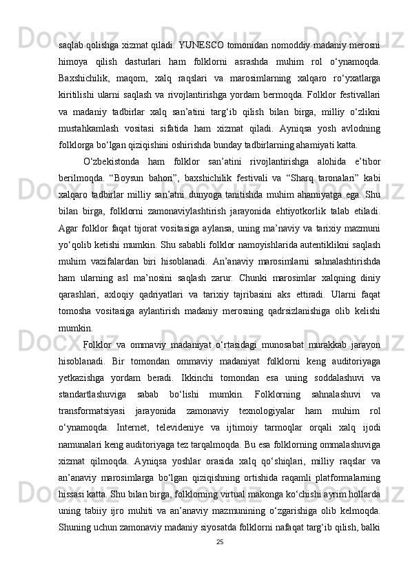saqlab qolishga xizmat qiladi. YUNESCO tomonidan nomoddiy madaniy merosni
himoya   qilish   dasturlari   ham   folklorni   asrashda   muhim   rol   o‘ynamoqda.
Baxshichilik,   maqom,   xalq   raqslari   va   marosimlarning   xalqaro   ro‘yxatlarga
kiritilishi   ularni   saqlash   va  rivojlantirishga   yordam   bermoqda.   Folklor   festivallari
va   madaniy   tadbirlar   xalq   san’atini   targ‘ib   qilish   bilan   birga,   milliy   o‘zlikni
mustahkamlash   vositasi   sifatida   ham   xizmat   qiladi.   Ayniqsa   yosh   avlodning
folklorga bo‘lgan qiziqishini oshirishda bunday tadbirlarning ahamiyati katta.
O‘zbekistonda   ham   folklor   san’atini   rivojlantirishga   alohida   e’tibor
berilmoqda.   “Boysun   bahori”,   baxshichilik   festivali   va   “Sharq   taronalari”   kabi
xalqaro   tadbirlar   milliy   san’atni   dunyoga   tanitishda   muhim   ahamiyatga   ega.   Shu
bilan   birga,   folklorni   zamonaviylashtirish   jarayonida   ehtiyotkorlik   talab   etiladi.
Agar   folklor   faqat   tijorat   vositasiga   aylansa,   uning   ma’naviy   va   tarixiy   mazmuni
yo‘qolib ketishi mumkin. Shu sababli folklor namoyishlarida autentiklikni saqlash
muhim   vazifalardan   biri   hisoblanadi.   An’anaviy   marosimlarni   sahnalashtirishda
ham   ularning   asl   ma’nosini   saqlash   zarur.   Chunki   marosimlar   xalqning   diniy
qarashlari,   axloqiy   qadriyatlari   va   tarixiy   tajribasini   aks   ettiradi.   Ularni   faqat
tomosha   vositasiga   aylantirish   madaniy   merosning   qadrsizlanishiga   olib   kelishi
mumkin.
Folklor   va   ommaviy   madaniyat   o‘rtasidagi   munosabat   murakkab   jarayon
hisoblanadi.   Bir   tomondan   ommaviy   madaniyat   folklorni   keng   auditoriyaga
yetkazishga   yordam   beradi.   Ikkinchi   tomondan   esa   uning   soddalashuvi   va
standartlashuviga   sabab   bo‘lishi   mumkin.   Folklorning   sahnalashuvi   va
transformatsiyasi   jarayonida   zamonaviy   texnologiyalar   ham   muhim   rol
o‘ynamoqda.   Internet,   televideniye   va   ijtimoiy   tarmoqlar   orqali   xalq   ijodi
namunalari keng auditoriyaga tez tarqalmoqda. Bu esa folklorning ommalashuviga
xizmat   qilmoqda.   Ayniqsa   yoshlar   orasida   xalq   qo‘shiqlari,   milliy   raqslar   va
an’anaviy   marosimlarga   bo‘lgan   qiziqishning   ortishida   raqamli   platformalarning
hissasi katta. Shu bilan birga, folklorning virtual makonga ko‘chishi ayrim hollarda
uning   tabiiy   ijro   muhiti   va   an’anaviy   mazmunining   o‘zgarishiga   olib   kelmoqda.
Shuning uchun zamonaviy madaniy siyosatda folklorni nafaqat targ‘ib qilish, balki
25 