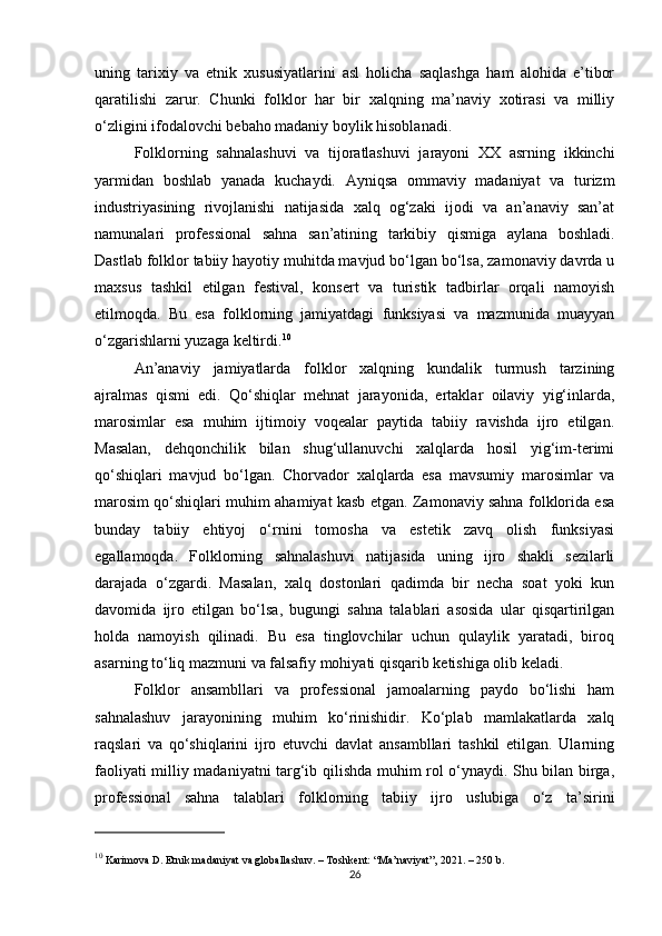 uning   tarixiy   va   etnik   xususiyatlarini   asl   holicha   saqlashga   ham   alohida   e’tibor
qaratilishi   zarur.   Chunki   folklor   har   bir   xalqning   ma’naviy   xotirasi   va   milliy
o‘zligini ifodalovchi bebaho madaniy boylik hisoblanadi.
Folklorning   sahnalashuvi   va   tijoratlashuvi   jarayoni   XX   asrning   ikkinchi
yarmidan   boshlab   yanada   kuchaydi.   Ayniqsa   ommaviy   madaniyat   va   turizm
industriyasining   rivojlanishi   natijasida   xalq   og‘zaki   ijodi   va   an’anaviy   san’at
namunalari   professional   sahna   san’atining   tarkibiy   qismiga   aylana   boshladi.
Dastlab folklor tabiiy hayotiy muhitda mavjud bo‘lgan bo‘lsa, zamonaviy davrda u
maxsus   tashkil   etilgan   festival,   konsert   va   turistik   tadbirlar   orqali   namoyish
etilmoqda.   Bu   esa   folklorning   jamiyatdagi   funksiyasi   va   mazmunida   muayyan
o‘zgarishlarni yuzaga keltirdi. 10
An’anaviy   jamiyatlarda   folklor   xalqning   kundalik   turmush   tarzining
ajralmas   qismi   edi.   Qo‘shiqlar   mehnat   jarayonida,   ertaklar   oilaviy   yig‘inlarda,
marosimlar   esa   muhim   ijtimoiy   voqealar   paytida   tabiiy   ravishda   ijro   etilgan.
Masalan,   dehqonchilik   bilan   shug‘ullanuvchi   xalqlarda   hosil   yig‘im-terimi
qo‘shiqlari   mavjud   bo‘lgan.   Chorvador   xalqlarda   esa   mavsumiy   marosimlar   va
marosim qo‘shiqlari muhim ahamiyat kasb etgan. Zamonaviy sahna folklorida esa
bunday   tabiiy   ehtiyoj   o‘rnini   tomosha   va   estetik   zavq   olish   funksiyasi
egallamoqda.   Folklorning   sahnalashuvi   natijasida   uning   ijro   shakli   sezilarli
darajada   o‘zgardi.   Masalan,   xalq   dostonlari   qadimda   bir   necha   soat   yoki   kun
davomida   ijro   etilgan   bo‘lsa,   bugungi   sahna   talablari   asosida   ular   qisqartirilgan
holda   namoyish   qilinadi.   Bu   esa   tinglovchilar   uchun   qulaylik   yaratadi,   biroq
asarning to‘liq mazmuni va falsafiy mohiyati qisqarib ketishiga olib keladi.
Folklor   ansambllari   va   professional   jamoalarning   paydo   bo‘lishi   ham
sahnalashuv   jarayonining   muhim   ko‘rinishidir.   Ko‘plab   mamlakatlarda   xalq
raqslari   va   qo‘shiqlarini   ijro   etuvchi   davlat   ansambllari   tashkil   etilgan.   Ularning
faoliyati milliy madaniyatni targ‘ib qilishda muhim rol o‘ynaydi. Shu bilan birga,
professional   sahna   talablari   folklorning   tabiiy   ijro   uslubiga   o‘z   ta’sirini
10
 Karimova D.  Etnik madaniyat va globallashuv . – Toshkent: “Ma’naviyat”, 2021. – 250 b.
26 