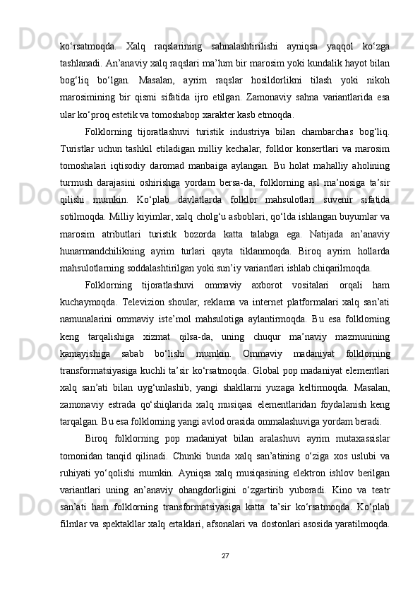ko‘rsatmoqda.   Xalq   raqslarining   sahnalashtirilishi   ayniqsa   yaqqol   ko‘zga
tashlanadi. An’anaviy xalq raqslari ma’lum bir marosim yoki kundalik hayot bilan
bog‘liq   bo‘lgan.   Masalan,   ayrim   raqslar   hosildorlikni   tilash   yoki   nikoh
marosimining   bir   qismi   sifatida   ijro   etilgan.   Zamonaviy   sahna   variantlarida   esa
ular ko‘proq estetik va tomoshabop xarakter kasb etmoqda.
Folklorning   tijoratlashuvi   turistik   industriya   bilan   chambarchas   bog‘liq.
Turistlar   uchun   tashkil   etiladigan   milliy   kechalar,   folklor   konsertlari   va   marosim
tomoshalari   iqtisodiy   daromad   manbaiga   aylangan.   Bu   holat   mahalliy   aholining
turmush   darajasini   oshirishga   yordam   bersa-da,   folklorning   asl   ma’nosiga   ta’sir
qilishi   mumkin.   Ko‘plab   davlatlarda   folklor   mahsulotlari   suvenir   sifatida
sotilmoqda. Milliy kiyimlar, xalq cholg‘u asboblari, qo‘lda ishlangan buyumlar va
marosim   atributlari   turistik   bozorda   katta   talabga   ega.   Natijada   an’anaviy
hunarmandchilikning   ayrim   turlari   qayta   tiklanmoqda.   Biroq   ayrim   hollarda
mahsulotlarning soddalashtirilgan yoki sun’iy variantlari ishlab chiqarilmoqda.
Folklorning   tijoratlashuvi   ommaviy   axborot   vositalari   orqali   ham
kuchaymoqda.   Televizion   shoular,   reklama   va   internet   platformalari   xalq   san’ati
namunalarini   ommaviy   iste’mol   mahsulotiga   aylantirmoqda.   Bu   esa   folklorning
keng   tarqalishiga   xizmat   qilsa-da,   uning   chuqur   ma’naviy   mazmunining
kamayishiga   sabab   bo‘lishi   mumkin.   Ommaviy   madaniyat   folklorning
transformatsiyasiga kuchli ta’sir ko‘rsatmoqda. Global pop madaniyat elementlari
xalq   san’ati   bilan   uyg‘unlashib,   yangi   shakllarni   yuzaga   keltirmoqda.   Masalan,
zamonaviy   estrada   qo‘shiqlarida   xalq   musiqasi   elementlaridan   foydalanish   keng
tarqalgan. Bu esa folklorning yangi avlod orasida ommalashuviga yordam beradi.
Biroq   folklorning   pop   madaniyat   bilan   aralashuvi   ayrim   mutaxassislar
tomonidan   tanqid   qilinadi.   Chunki   bunda   xalq   san’atining   o‘ziga   xos   uslubi   va
ruhiyati   yo‘qolishi   mumkin.   Ayniqsa   xalq   musiqasining   elektron   ishlov   berilgan
variantlari   uning   an’anaviy   ohangdorligini   o‘zgartirib   yuboradi.   Kino   va   teatr
san’ati   ham   folklorning   transformatsiyasiga   katta   ta’sir   ko‘rsatmoqda.   Ko‘plab
filmlar va spektakllar xalq ertaklari, afsonalari va dostonlari asosida yaratilmoqda.
27 