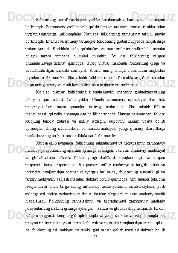 Folklorning   transformatsiyasi   yoshlar   madaniyatida   ham   yaqqol   namoyon
bo‘lmoqda. Zamonaviy yoshlar  xalq qo‘shiqlari va raqslarini yangi uslublar bilan
uyg‘unlashtirishga   intilmoqdalar.   Natijada   folklorning   zamonaviy   talqini   paydo
bo‘lmoqda. Internet va ijtimoiy tarmoqlar folklorning global miqyosda tarqalishiga
imkon   yaratdi.   Endilikda   xalq   qo‘shiqlari   va   marosimlarini   millionlab   insonlar
onlayn   tarzda   tomosha   qilishlari   mumkin.   Bu   esa   folklorning   xalqaro
ommalashuviga   xizmat   qilmoqda.   Biroq   virtual   makonda   folklorning   qisqa   va
soddalashtirilgan   shaklda   namoyish   etilishi   uning   chuqur   mazmunini   anglashni
qiyinlashtirishi mumkin. Shu sababli folklorni raqamli formatda targ‘ib qilish bilan
birga uning tarixiy va etnik kontekstini ham tushuntirish muhimdir.
Ko‘plab   olimlar   folklorning   tijoratlashuvini   madaniy   globalizatsiyaning
tabiiy   natijasi   sifatida   baholaydilar.   Chunki   zamonaviy   iqtisodiyot   sharoitida
madaniyat   ham   bozor   qonunlari   ta’siriga   tushmoqda.   Shu   sababli   folklor
mahsulotlari iqtisodiy qiymatga ega bo‘lib bormoqda. Shunga qaramasdan, folklor
xalqning   tarixiy   xotirasi   va   milliy   o‘zligini   saqlovchi   muhim   vosita   bo‘lib
qolmoqda.   Uning   sahnalashuvi   va   transformatsiyasi   yangi   ijtimoiy   sharoitlarga
moslashuvning bir ko‘rinishi sifatida qaralishi mumkin.
Xulosa qilib aytganda, folklorning sahnalashuvi va tijoratlashuvi zamonaviy
madaniy   jarayonlarning   ajralmas   qismiga   aylangan.   Turizm,   ommaviy   madaniyat
va   globalizatsiya   ta’sirida   folklor   yangi   shakllarda   rivojlanmoqda   va   xalqaro
miqyosda   keng   tarqalmoqda.   Bu   jarayon   milliy   madaniyatni   targ‘ib   qilish   va
iqtisodiy   rivojlanishga   xizmat   qilayotgan   bo‘lsa-da,   folklorning   autentikligi   va
tarixiy mohiyatini saqlash masalasi dolzarb bo‘lib qolmoqda. Shu sababli folklorni
rivojlantirish   bilan   birga   uning   an’anaviy   xususiyatlarini   asrab-avaylash,   yosh
avlodga   asl   holida   yetkazish   va   ilmiy   jihatdan   o‘rganish   muhim   madaniy   vazifa
hisoblanadi.   Folklorning   sahnalashuvi   va   tijoratlashuvi   zamonaviy   madaniy
jarayonlarning muhim qismiga aylangan. Turizm va globallashuv natijasida folklor
xalqaro miqyosda keng targ‘ib qilinmoqda va yangi shakllarda rivojlanmoqda. Bu
jarayon milliy madaniyatni ommalashtirish va iqtisodiy rivojlanishga xizmat qilsa-
da,   folklorning   asl   mohiyati   va   tabiiyligini   saqlab   qolish   masalasi   dolzarb   bo‘lib
29 