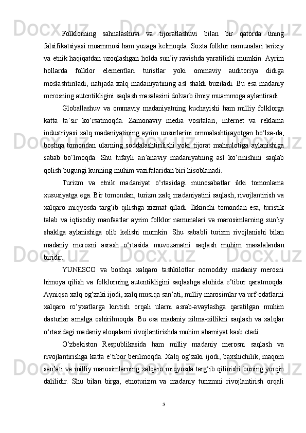 Folklorning   sahnalashuvi   va   tijoratlashuvi   bilan   bir   qatorda   uning
falsifikatsiyasi muammosi ham yuzaga kelmoqda. Soxta folklor namunalari tarixiy
va etnik haqiqatdan uzoqlashgan holda sun’iy ravishda yaratilishi mumkin. Ayrim
hollarda   folklor   elementlari   turistlar   yoki   ommaviy   auditoriya   didiga
moslashtiriladi,   natijada  xalq   madaniyatining   asl   shakli   buziladi.  Bu   esa   madaniy
merosning autentikligini saqlash masalasini dolzarb ilmiy muammoga aylantiradi.
Globallashuv   va   ommaviy   madaniyatning   kuchayishi   ham   milliy   folklorga
katta   ta’sir   ko‘rsatmoqda.   Zamonaviy   media   vositalari,   internet   va   reklama
industriyasi xalq madaniyatining ayrim unsurlarini ommalashtirayotgan bo‘lsa-da,
boshqa   tomondan   ularning   soddalashtirilishi   yoki   tijorat   mahsulotiga   aylanishiga
sabab   bo‘lmoqda.   Shu   tufayli   an’anaviy   madaniyatning   asl   ko‘rinishini   saqlab
qolish bugungi kunning muhim vazifalaridan biri hisoblanadi.
Turizm   va   etnik   madaniyat   o‘rtasidagi   munosabatlar   ikki   tomonlama
xususiyatga ega. Bir tomondan, turizm xalq madaniyatini saqlash, rivojlantirish va
xalqaro   miqyosda   targ‘ib   qilishga   xizmat   qiladi.   Ikkinchi   tomondan   esa,   turistik
talab   va   iqtisodiy   manfaatlar   ayrim   folklor   namunalari   va   marosimlarning   sun’iy
shaklga   aylanishiga   olib   kelishi   mumkin.   Shu   sababli   turizm   rivojlanishi   bilan
madaniy   merosni   asrash   o‘rtasida   muvozanatni   saqlash   muhim   masalalardan
biridir.
YUNESCO   va   boshqa   xalqaro   tashkilotlar   nomoddiy   madaniy   merosni
himoya   qilish   va   folklorning   autentikligini   saqlashga   alohida   e’tibor   qaratmoqda.
Ayniqsa xalq og‘zaki ijodi, xalq musiqa san’ati, milliy marosimlar va urf-odatlarni
xalqaro   ro‘yxatlarga   kiritish   orqali   ularni   asrab-avaylashga   qaratilgan   muhim
dasturlar   amalga   oshirilmoqda.   Bu   esa   madaniy   xilma-xillikni   saqlash   va   xalqlar
o‘rtasidagi madaniy aloqalarni rivojlantirishda muhim ahamiyat kasb etadi.
O‘zbekiston   Respublikasida   ham   milliy   madaniy   merosni   saqlash   va
rivojlantirishga katta e’tibor berilmoqda. Xalq og‘zaki ijodi, baxshichilik, maqom
san’ati va milliy marosimlarning xalqaro miqyosda targ‘ib qilinishi buning yorqin
dalilidir.   Shu   bilan   birga,   etnoturizm   va   madaniy   turizmni   rivojlantirish   orqali
3 